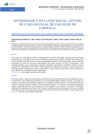 REVISTA UNIFESO - HUMANAS E SOCIAIS
v. 6, n. 6, 2020, pp.38-52, Teresópolis - ISSN 2358-9485
EDITORA UNIFESO
38
Artigo
DIVERSIDADE E INCLUSÃO SOCIAL: ESTUDO
DE CASO EM FILIAL DE UMA REDE DE
FARMÁCIA
DIVERSITY AND SOCIAL INCLUSION: CASE STUDY IN BRANCH OF A PHARMACY NETWORK
Michel Barboza Malheiros1
, Aline Anklam2
, Jaine Barcellos3
, Maiara Netto Cardoso4
, Tamires Silva da
Silva5
1
Mestrando em Administração pela Universidade Federal de Santa Maria (UFSM). Graduado em Administração pela UFSM. 2
Especialização
em Marketing Comercial e Marketing Digital (em andamento) pelo UNINTER. Graduada em Administração pela Universidade Federal de
Santa Maria (UFSM). 3
Graduada em Administração pela Universidade Federal de Santa Maria (UFSM). 4
Mestranda em Administração pelo
Programa de Pós-Graduação da Universidade Federal de Santa Maria (UFSM). Graduada em Administração pela UFSM. 5
Mestranda em
Administração pelo Programa de Pós-Graduação da Universidade Federal de Santa Maria (UFSM). Graduada em Administração pela UFSM.
Resumo
Este estudo teve como objetivo analisar o entendimento em torno da diversidade e inclusão social no contexto
organizacional de uma filial de uma rede de farmácias localizada em uma cidade da Região Sul do Brasil. Para
isso foi realizado um estudo de caso, descritivo de abordagem qualitativa. Como técnica para coleta de dados foi
estruturado um roteiro de entrevista semiestruturada com quatro gestores da filial da organização. Como
resultados percebe-se que a organização compreende vagamente a diversidade e englobam a inclusão social no
seu quadro de colaboradores com as PcD. A filial compreende a importância, mas pouco é feito para que isso se
torne algo natural e importante. O estudo contribui para o avanço teórico por apresentar assuntos emergentes e
que condizem com a realidade de muitas organizações.
Palavras-chave: diversidade, inclusão social, farmácia.
Abstract
This study aimed to analyze the understanding around diversity and social inclusion in the organizational context
of a branch of a chain of pharmacies located in a city in the Southern Region of Brazil. For this, a case study was
carried out, descriptive with a qualitative approach. As a technique for data collection, a semi-structured interview
script was structured with four managers of the organization's branch. As a result, it is clear that the organization
vaguely understands diversity and encompasses social inclusion in its workforce with PwD. The affiliate
understands the importance, but little is done to make it something natural and important. The study contributes
to the theoretical advance by presenting emerging issues that are consistent with the reality of many organizations.
Keywords: diversity, social inclusion, pharmacy.
 
