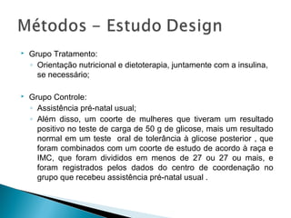  Grupo Tratamento:
◦ Orientação nutricional e dietoterapia, juntamente com a insulina,
se necessário;
 Grupo Controle:
◦ Assistência pré-natal usual;
◦ Além disso, um coorte de mulheres que tiveram um resultado
positivo no teste de carga de 50 g de glicose, mais um resultado
normal em um teste oral de tolerância à glicose posterior , que
foram combinados com um coorte de estudo de acordo à raça e
IMC, que foram divididos em menos de 27 ou 27 ou mais, e
foram registrados pelos dados do centro de coordenação no
grupo que recebeu assistência pré-natal usual .
 