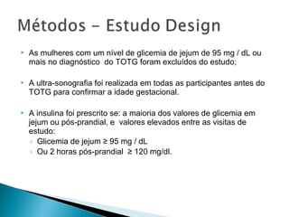  As mulheres com um nível de glicemia de jejum de 95 mg / dL ou
mais no diagnóstico do TOTG foram excluídos do estudo;
 A ultra-sonografia foi realizada em todas as participantes antes do
TOTG para confirmar a idade gestacional.
 A insulina foi prescrito se: a maioria dos valores de glicemia em
jejum ou pós-prandial, e valores elevados entre as visitas de
estudo:
◦ Glicemia de jejum ≥ 95 mg / dL
◦ Ou 2 horas pós-prandial ≥ 120 mg/dl.
 