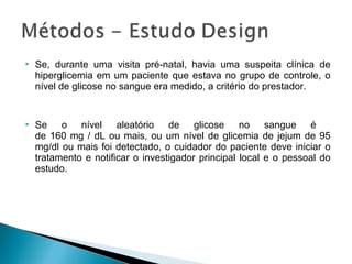  Se, durante uma visita pré-natal, havia uma suspeita clínica de
hiperglicemia em um paciente que estava no grupo de controle, o
nível de glicose no sangue era medido, a critério do prestador.
 Se o nível aleatório de glicose no sangue é
de 160 mg / dL ou mais, ou um nível de glicemia de jejum de 95
mg/dl ou mais foi detectado, o cuidador do paciente deve iniciar o
tratamento e notificar o investigador principal local e o pessoal do
estudo.
 