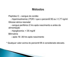 Peptídeo C – sangue do cordão
- hiperinsulinemia ( PCR > que o percentil 95 ou >1,77 ng/ml
Glicose sérica neonatal
- sangue periférico 2 hrs após nascimento e antes da
alimentação
- hipoglicemia: < 35 mg/dl
Bilirrubina
- após 16 -36 hrs após nascimento
* Qualquer valor acima do percentil 95 é considerado elevado.
 