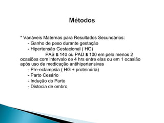 * Variáveis Maternas para Resultados Secundários:
- Ganho de peso durante gestação
- Hipertensão Gestacional ( HG)
PAS ≥ 140 ou PAD ≥ 100 em pelo menos 2
ocasiões com intervalo de 4 hrs entre elas ou em 1 ocasião
após uso de medicação antihipertensivas
- Pre-eclampsia ( HG + proteinúria)
- Parto Cesário
- Indução do Parto
- Distocia de ombro
 