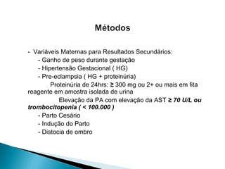 - Variáveis Maternas para Resultados Secundários:
- Ganho de peso durante gestação
- Hipertensão Gestacional ( HG)
- Pre-eclampsia ( HG + proteinúria)
Proteinúria de 24hrs: ≥ 300 mg ou 2+ ou mais em fita
reagente em amostra isolada de urina
Elevação da PA com elevação da AST ≥ 70 U/L ou
trombocitopenia ( < 100.000 )
- Parto Cesário
- Indução do Parto
- Distocia de ombro
 