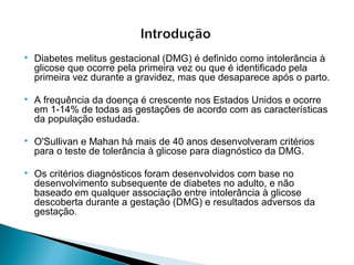  Diabetes melitus gestacional (DMG) é definido como intolerância à
glicose que ocorre pela primeira vez ou que é identificado pela
primeira vez durante a gravidez, mas que desaparece após o parto.
 A frequência da doença é crescente nos Estados Unidos e ocorre
em 1-14% de todas as gestações de acordo com as características
da população estudada.
 O'Sullivan e Mahan há mais de 40 anos desenvolveram critérios
para o teste de tolerância à glicose para diagnóstico da DMG.
 Os critérios diagnósticos foram desenvolvidos com base no
desenvolvimento subsequente de diabetes no adulto, e não
baseado em qualquer associação entre intolerância à glicose
descoberta durante a gestação (DMG) e resultados adversos da
gestação.
 