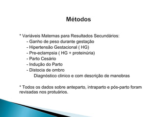* Variáveis Maternas para Resultados Secundários:
- Ganho de peso durante gestação
- Hipertensão Gestacional ( HG)
- Pre-eclampsia ( HG + proteinúria)
- Parto Cesário
- Indução do Parto
- Distocia de ombro
Diagnóstico clinico e com descrição de manobras
* Todos os dados sobre anteparto, intraparto e pós-parto foram
revisadas nos protuários.
 