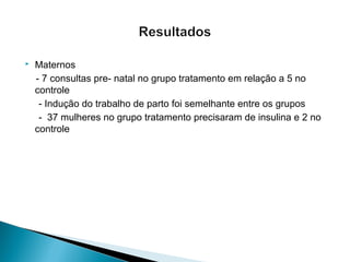  Maternos
- 7 consultas pre- natal no grupo tratamento em relação a 5 no
controle
- Indução do trabalho de parto foi semelhante entre os grupos
- 37 mulheres no grupo tratamento precisaram de insulina e 2 no
controle
 
