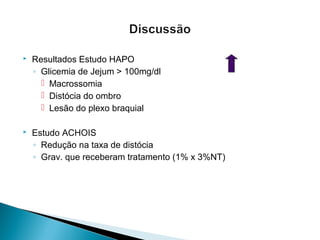  Resultados Estudo HAPO
◦ Glicemia de Jejum > 100mg/dl
 Macrossomia
 Distócia do ombro
 Lesão do plexo braquial
 Estudo ACHOIS
◦ Redução na taxa de distócia
◦ Grav. que receberam tratamento (1% x 3%NT)
 