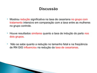  Mostrou redução significativa na taxa de cesariana no grupo com
tratamento intensivo em comparação com a taxa entre as mulheres
no grupo controle.
 Houve resultados similares quanto a taxa de indução do parto nos
dois grupos.
 Não se sabe quanto a redução no tamanho fetal e na freqüência
de RN GIG influenciou na redução da taxa de cesarianas.
 