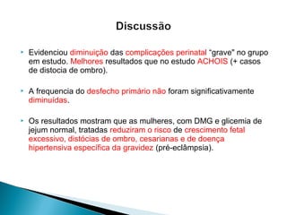  Evidenciou diminuição das complicações perinatal “grave" no grupo
em estudo. Melhores resultados que no estudo ACHOIS (+ casos
de distocia de ombro).
 A frequencia do desfecho primário não foram significativamente
diminuídas.
 Os resultados mostram que as mulheres, com DMG e glicemia de
jejum normal, tratadas reduziram o risco de crescimento fetal
excessivo, distócias de ombro, cesarianas e de doença
hipertensiva específica da gravidez (pré-eclâmpsia).
 