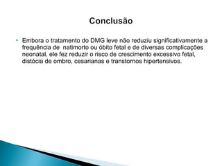  Embora o tratamento do DMG leve não reduziu significativamente a
frequência de natimorto ou óbito fetal e de diversas complicações
neonatal, ele fez reduzir o risco de crescimento excessivo fetal,
distócia de ombro, cesarianas e transtornos hipertensivos.
 