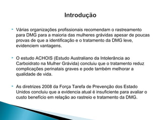  Várias organizações profissionais recomendam o rastreamento
para DMG para a maioria das mulheres grávidas apesar de poucas
provas de que a identificação e o tratamento da DMG leve,
evidenciem vantagens.
 O estudo ACHOIS (Estudo Australiano da Intolerância ao
Carboidrato na Mulher Grávida) concluiu que o tratamento reduz
complicações perinatais graves e pode também melhorar a
qualidade de vida.
 As diretrizes 2008 da Força Tarefa de Prevenção dos Estado
Unidos concluiu que a evidencia atual é insuficiente para avaliar o
custo benefício em relação ao rastreio e tratamento da DMG.
 