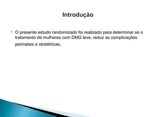  O presente estudo randomizado foi realizado para determinar se o
tratamento de mulheres com DMG leve, reduz as complicações
perinatais e obstétricas.
 