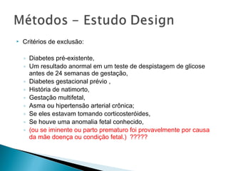  Critérios de exclusão:
◦ Diabetes pré-existente,
◦ Um resultado anormal em um teste de despistagem de glicose
antes de 24 semanas de gestação,
◦ Diabetes gestacional prévio ,
◦ História de natimorto,
◦ Gestação multifetal,
◦ Asma ou hipertensão arterial crônica;
◦ Se eles estavam tomando corticosteróides,
◦ Se houve uma anomalia fetal conhecido,
◦ (ou se iminente ou parto prematuro foi provavelmente por causa
da mãe doença ou condição fetal.) ?????
 