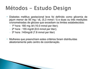  Diabetes mellitus gestacional leve foi definido como glicemia de
jejum menor de 95 mg / dL (5,3 mmol / l) e duas ou três medições
cronometradas de glicose que excediam os limites estabelecidos:
◦ 1ª hora: 180 mg /dl (10.0 mmol per liter);
◦ 2ª hora : 155 mg/dl (8.6 mmol per liter);
◦ 3ª hora :140mg/dl (7.8 mmol per liter)
 Mulheres que preenchiam estes critérios foram distribuídas
aleatoriamente pelo centro de coordenação.
 