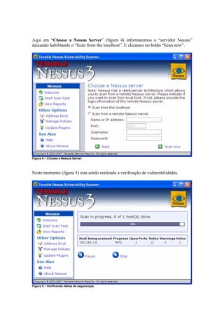 Aqui em “Choose a Nessus Server” (figura 4) informaremos o “servidor Nessus”
deixando habilitando o “Scan from the localhost”. E clicamos no botão “Scan now”.




Figura 4 – Choose a Nessus Server.



Neste momento (figura 5) esta sendo realizada a verificação de vulnerabilidades.




Figura 5 – Verificando falhas de seguranças.
 