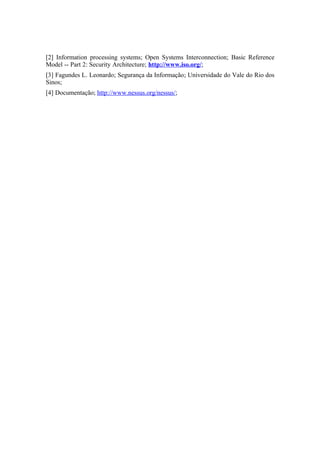 [2] Information processing systems; Open Systems Interconnection; Basic Reference
Model -- Part 2: Security Architecture; http://www.iso.org/;
[3] Fagundes L. Leonardo; Segurança da Informação; Universidade do Vale do Rio dos
Sinos;
[4] Documentação; http://www.nessus.org/nessus/;
 