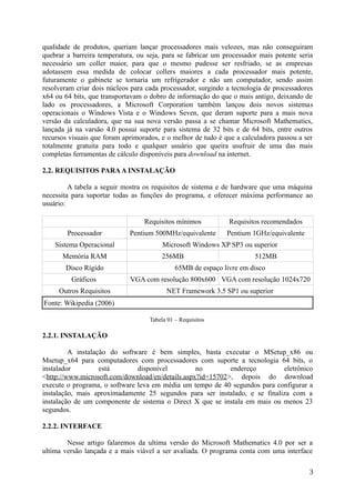 qualidade de produtos, queriam lançar processadores mais velozes, mas não conseguiram
quebrar a barreira temperatura, ou seja, para se fabricar um processador mais potente seria
necessário um coller maior, para que o mesmo pudesse ser resfriado, se as empresas
adotassem essa medida de colocar collers maiores a cada processador mais potente,
futuramente o gabinete se tornaria um refrigerador e não um computador, sendo assim
resolveram criar dois núcleos para cada processador, surgindo a tecnologia de processadores
x64 ou 64 bits, que transportavam o dobro de informação do que o mais antigo, deixando de
lado os processadores, a Microsoft Corporation também lançou dois novos sistemas
operacionais o Windows Vista e o Windows Seven, que deram suporte para a mais nova
versão da calculadora, que na sua nova versão passa a se chamar Microsoft Mathematics,
lançada já na varsão 4.0 possui suporte para sistema de 32 bits e de 64 bits, entre outros
recursos visuais que foram aprimorados, e o melhor de tudo é que a calculadora passou a ser
totalmente gratuita para todo e qualquer usuário que queira usufruir de uma das mais
completas ferramentas de cálculo disponíveis para download na internet.
2.2. REQUISITOS PARAA INSTALAÇÃO
A tabela a seguir mostra os requisitos de sistema e de hardware que uma máquina
necessita para suportar todas as funções do programa, e oferecer máxima performance ao
usuário:
Requisitos mínimos Requisitos recomendados
Processador Pentium 500MHz/equivalente Pentium 1GHz/equivalente
Sistema Operacional Microsoft Windows XP SP3 ou superior
Memória RAM 256MB 512MB
Disco Rígido 65MB de espaço livre em disco
Gráficos VGA com resolução 800x600 VGA com resolução 1024x720
Outros Requisitos NET Framework 3.5 SP1 ou superior
Fonte: Wikipedia (2006)
Tabela 01 – Requisitos
2.2.1. INSTALAÇÃO
A instalação do software é bem simples, basta executar o MSetup_x86 ou
Msetup_x64 para computadores com processadores com suporte a tecnologia 64 bits, o
instalador está disponível no endereço eletrônico
<http://www.microsoft.com/download/en/details.aspx?id=15702>, depois do download
execute o programa, o software leva em média um tempo de 40 segundos para configurar a
instalação, mais aproximadamente 25 segundos para ser instalado, e se finaliza com a
instalação de um componente de sistema o Direct X que se instala em mais ou menos 23
segundos.
2.2.2. INTERFACE
Nesse artigo falaremos da ultima versão do Microsoft Mathematics 4.0 por ser a
ultima versão lançada e a mais viável a ser avaliada. O programa conta com uma interface
3
 