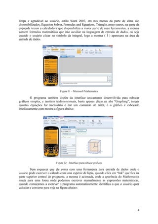 limpa e agradável ao usuário, estilo Word 2007, em nos menus da parte de cima são
disponibilizados, Equation Solver, Formulas and Equations, Triangle, entre outros, na parte da
esquerda temos a calculadora que disponibiliza a maior parte de suas ferramentas, a mesma
contem formulas matemáticas que irão auxiliar na linguagem de entrada de dados, ou seja
quando o usuário clicar no simbolo da integral, logo a mesma ( ∫ ) aparecera na área de
entrada de dados.
Figura 01 – Microsoft Mathematics
O programa também dispõe da interface unicamente desenvolvida para esboçar
gráficos simples, e também tridimensionais, basta apenas clicar na aba “Graphing”, inserir
quantas equações for necessário e dar um comando de enter, e o gráfico é esboçado
imediatamente com mostra a figura abaixo:
Figura 02 – Interface para esboçar gráficos
Sem esquecer que ele conta com uma ferramenta para entrada de dados onde o
usuário pode escrever o cálculo com uma espécie de lápis, quando clica em “Ink” que fica na
parte superior central do programa, a mesma é acionada, onde a aparência do Mathematics
muda para uma lousa onde podemos escrever manualmente as expressões matemáticas,
quando começamos a escrever o programa automaticamente identifica o que o usuário quer
calcular e converte para veja na figura abaixo:
4
 
