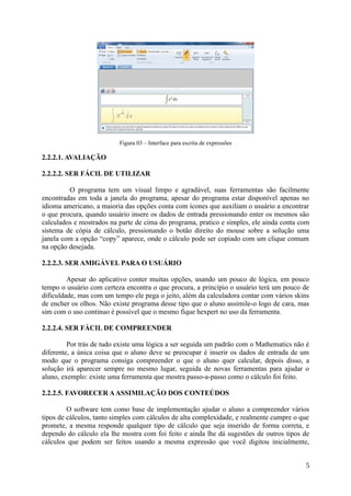 Figura 03 – Interface para escrita de expressões
2.2.2.1. AVALIAÇÃO
2.2.2.2. SER FÁCIL DE UTILIZAR
O programa tem um visual limpo e agradável, suas ferramentas são facilmente
encontradas em toda a janela do programa, apesar do programa estar disponível apenas no
idioma americano, a maioria das opções conta com ícones que auxiliam o usuário a encontrar
o que procura, quando usuário insere os dados de entrada pressionando enter os mesmos são
calculados e mostrados na parte de cima do programa, pratico e simples, ele ainda conta com
sistema de cópia de cálculo, pressionando o botão direito do mouse sobre a solução uma
janela com a opção “copy” aparece, onde o cálculo pode ser copiado com um clique comum
na opção desejada.
2.2.2.3. SER AMIGÁVEL PARA O USUÁRIO
Apesar do aplicativo conter muitas opções, usando um pouco de lógica, em pouco
tempo o usuário com certeza encontra o que procura, a princípio o usuário terá um pouco de
dificuldade, mas com um tempo ele pega o jeito, além da calculadora contar com vários skins
de encher os olhos. Não existe programa desse tipo que o aluno assimile-o logo de cara, mas
sim com o uso continuo é possível que o mesmo fique hexpert no uso da ferramenta.
2.2.2.4. SER FÁCIL DE COMPREENDER
Por trás de tudo existe uma lógica a ser seguida um padrão com o Mathematics não é
diferente, a única coisa que o aluno deve se preocupar é inserir os dados de entrada de um
modo que o programa consiga compreender o que o aluno quer calcular, depois disso, a
solução irá aparecer sempre no mesmo lugar, seguida de novas ferramentas para ajudar o
aluno, exemplo: existe uma ferramenta que mostra passo-a-passo como o cálculo foi feito.
2.2.2.5. FAVORECER AASSIMILAÇÃO DOS CONTEÚDOS
O software tem como base de implementação ajudar o aluno a compreender vários
tipos de cálculos, tanto simples com cálculos de alta complexidade, e realmente cumpre o que
promete, a mesma responde qualquer tipo de cálculo que seja inserido de forma correta, e
dependo do cálculo ela lhe mostra com foi feito e ainda lhe dá sugestões de outros tipos de
cálculos que podem ser feitos usando a mesma expressão que você digitou inicialmente,
5
 