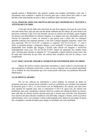 quando usamos o Mathematics não estamos usando uma simples calculadora, mais sim, a
calculadora mais completa e repleta de recursos para que o aluno possa tirar todas as suas
dúvidas sobre determinado assunto e obter as melhores notas em testes escolares.
2.2.2.6. POSSUIR ASPECTOS MOTIVACIONAIS QUE DESPERTAM E MANTEM A
ATENÃO DO USUÁRIO
Creio que não há nada mais motivante do que fazer alguma coisa que de certa forma
está indo muito bem, algo que não está lhe dando nenhuma dor de cabeça, de certa forma é até
prazeroso continuar o que você está fazendo, até que se conclua sua atividade, agora imagine
um alunou com dificuldade em cálculos integrais, e se depara com uma calculadora capaz de
realizar tal expressão, o aluno vai calcular o que quiser, mas o aluno não vai conseguir
aprender somente com respostas prontas, e sim com o porque daquelas respostas, vamos usar
essa expressão “∫2x+2x³+(1/2) dx” a resposta é a seguinte “(2x³/3)+(x²)+(x/2) + c”, mas o
aluno se pergunta porque o programa chegou a esse resultado? É possível saber porque, a
propriedade mais simples das integras é dividir cada cálculo em integrais e resolvê-las
separadamente nesse caso “∫2x dx+∫2x²dx+∫1/2dx” depois da separação fica simples basta
usar a formula para calcular as integrais (n¹⁺n
/n) separadas e depois juntá-las numa soma, não
há nada mais motivante do que fazer um cálculo bem complexo sem dor de cabeça e sem
complicação.
2.2.2.7. SER CAPAZ DE ATRAIR E CONQUISTAR O INTERESSE DOS USUÁRIOS
Depois de resolver muitos expressões matemática o aluno acaba se convencendo de
que o programa é realmente muito bom, e cada vez que se deparar com um calculo desafiador
vai se lembrar de uma ferramenta que com certeza pode solucionar seu problema Microsoft
Mathematics.
2.2.2.8. DIFICULADADES
Por ser um software de matemática a certos padrões de inserção de dados no
programa, para que o mesmo possa entender e resolver o problema, por exemplo uma equação
do primeiro grau x²+2b+c, se escrevermos isso no Mathematics ele calcula, mas não como
uma equação do segundo grau, mas se colocarmos x²+2b+c=0, agora sim, ele calcula sem
problemas, para usar o programa é preciso observar a sintaxe de entrada de dados no mesmo,
para cada tipo de cálculo existem macetes para que o mesmo seja resolvido, mas felizmente
esse macetes são para cálculos complexos com derivadas, integras e limites, como eu já disse
anteriormente, com o uso continuo o aluno acaba pegando jeito, depois de um tempo ele passa
até a manipular a entrada de dados para chegar ao resultado com mais facilidade.
6
 