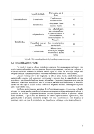 Manutenibilidade
Modificabilidade
O programa não é
livre
-
Estabilidade
Funciona num
ambiente estável
10
Testabilidade
Vários testes foram
feitos no mesmo
10
Portabilidade
Adaptabilidade
Ele é adaptado para
incrementar alguns
recursos no pacote o
Microsoft Office,
instalável apenas no
Windows
10
Capacidade para ser
instalado
Sim, possui e faz isso
rapidamente
10
Conformidade
Não apresenta
atualizações, sempre
funcionará da mesma
forma
10
Tabela 2 – Métricas de Qualidade de Software Relacionadas a processo
3.0. CONSIDERAÇÕES FINAIS
Foi possível observar a longa história do programa, Com as pesquisas na internet e os
conhecimentos adquiridos com uso continuo do programa, podemos concluir que realmente o
software auxilia no processo de ensino e aprendizagem do aluno, foi privilegio redigir esse
artigo e com com certeza acrescentou consideravelmente nosso nível de conhecimento.
Um dos pontos positivos do programa é o fato do aluno mesmo sendo leito em um
determinado assunto, pode conseguir compreender o mesmo, isso é, dependendo do seu
entusiamo e sua disponibilidade de tempo. A interface é bem parecida com os programas da
Microsoft, auxiliando o usuário na hora da utilização, O Microsoft Mathematics se o usuário
inserir um certo tipo de cálculo usando variáveis o programa mostra a fórmula passo a passo
como o cálculo foi feito.
Conforme as métricas de qualidade de software relacionadas o processo de avaliação
adotado em nossa pequisa, usando métodos empíricos com repetições continuas ate chegar o
ponto de ser avaliado, foi possível constatar que em algumas métricas o aplicativo obteve
bons resultados, e já no uso das restantes não obteve aproveitamento significativo, mas
generalizando o programa realmente compre com seus compromissos com discentes e
docentes, e com sua base de implantação que é auxiliar na prática de ensino e aprendizagem.
9
 