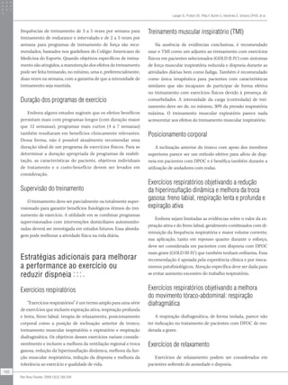 frequências de treinamento de 3 a 5 vezes por semana para
treinamento de endurance e intervalado e de 2 a 3 vezes por
semana para programas de treinamento de força são reco-
mendados, baseados nos guidelines do Colégio Americano de
Medicina do Esporte. Quando objetivos específicos de treina-
mento são atingidos, a manutenção dos efeitos do treinamento
pode ser feita treinando, no mínimo, uma e, preferencialmente,
duas vezes na semana, com a garantia de que a intensidade de
treinamento seja mantida.
Duração dos programas de exercício
Embora alguns estudos sugiram que os efeitos benéficos
persistam mais com programas longos (com duração maior
que 12 semanas), programas mais curtos (4 a 7 semanas)
também resultaram em benefícios clinicamente relevantes.
Dessa forma, não é possível atualmente recomendar uma
duração ideal de um programa de exercícios físicos. Para se
determinar a duração apropriada de programas de reabili-
tação, as características do paciente, objetivos individuais
de tratamento e o custo-benefício devem ser levados em
consideração.
Supervisão do treinamento
O treinamento deve ser parcialmente ou totalmente super-
visionado para garantir benefícios fisiológicos ótimos do trei-
namento de exercício. A utilidade em se combinar programas
supervisionados com intervenções domiciliares automonito-
radas deverá ser investigada em estudos futuros. Essa aborda-
gem pode melhorar a atividade física na vida diária.
Estratégias adicionais para melhorar
a performance ao exercício ou
reduzir dispneia
Exercícios respiratórios
“Exercícios respiratórios” é um termo amplo para uma série
de exercícios que incluem expiração ativa, respiração profunda
e lenta, freno labial, terapia de relaxamento, posicionamento
corporal como a posição de inclinação anterior de tronco,
treinamento muscular inspiratório e expiratório e respiração
diafragmática. Os objetivos desses exercícios variam conside-
ravelmente e incluem a melhora da ventilação regional e troca
gasosa, redução da hiperinsuflação dinâmica, melhora da fun-
ção muscular respiratória, redução da dispneia e melhora da
tolerância ao exercício e qualidade de vida.
Treinamento muscular inspiratório (TMI)
Na ausência de evidências conclusivas, é recomendado
usar o TMI como um adjunto ao treinamento com exercícios
físicos em pacientes selecionados (GOLD II-IV) com sintomas
de força muscular inspiratória reduzida e dispneia durante as
atividades diárias bem como fadiga. Também é recomendado
como única terapêutica para pacientes com características
similares que são incapazes de participar de forma efetiva
no treinamento com exercícios físicos devido à presença de
comorbidades. A intensidade da carga (controlada) de trei-
namento deve ser de, no mínimo, 30% da pressão inspiratória
máxima. O treinamento muscular expiratório parece nada
acrescentar aos efeitos do treinamento muscular inspiratório.
Posicionamento corporal
A inclinação anterior do tronco com apoio dos membros
superiores parece ser um método efetivo para alívio de disp-
neia em pacientes com DPOC e é benéfica também durante a
utilização de andadores com rodas.
Exercícios respiratórios objetivando a redução
da hiperinsuflação dinâmica e melhora da troca
gasosa: freno labial, respiração lenta e profunda e
expiração ativa
Embora sejam limitadas as evidências sobre o valor da ex-
piração ativa e do freno labial, geralmente combinados com di-
minuição da frequência respiratória e maior volume corrente,
sua aplicação, tanto em repouso quanto durante o esforço,
deve ser considerada em pacientes com dispneia com DPOC
mais grave (GOLD III-IV) que também tenham enfisema. Essa
recomendação é apoiada pela experiência clínica e por meca-
nismos patofisiológicos. Atenção específica deve ser dada para
se evitar aumento excessivo do trabalho respiratório.
Exercícios respiratórios objetivando a melhora
do movimento tóraco-abdominal: respiração
diafragmática
A respiração diafragmática, de forma isolada, parece não
ter indicação no tratamento de pacientes com DPOC de mo-
derada a grave.
Exercícios de relaxamento
Exercícios de relaxamento podem ser considerados em
pacientes sofrendo de ansiedade e dispneia.
Langer D, Probst VS, Pitta F, Burtin C, Hendriks E, Schans CPVD, et al.
192
Rev Bras Fisioter. 2009;13(3):183-204.
 