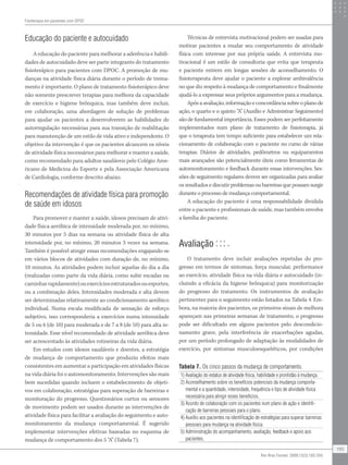 Educação do paciente e autocuidado
A educação do paciente para melhorar a aderência e habili-
dades de autocuidado deve ser parte integrante do tratamento
fisioterápico para pacientes com DPOC. A promoção de mu-
danças na atividade física diária durante o período de treina-
mento é importante. O plano de tratamento fisioterápico deve
não somente prescrever terapias para melhora da capacidade
de exercício e higiene brônquica, mas também deve incluir,
em colaboração, uma abordagem de solução de problemas
para ajudar os pacientes a desenvolverem as habilidades de
autorregulação necessárias para sua transição de reabilitação
para manutenção de um estilo de vida ativo e independente. O
objetivo da intervenção é que os pacientes alcancem os níveis
de atividade física necessários para melhorar e manter a saúde,
como recomendado para adultos saudáveis pelo Colégio Ame-
ricano de Medicina do Esporte e pela Associação Americana
de Cardiologia, conforme descrito abaixo.
Recomendações de atividade física para promoção
de saúde em idosos
Para promover e manter a saúde, idosos precisam de ativi-
dade física aeróbica de intensidade moderada por, no mínimo,
30 minutos por 5 dias na semana ou atividade física de alta
intensidade por, no mínimo, 20 minutos 3 vezes na semana.
Também é possível atingir essas recomendações engajando-se
em vários blocos de atividades com duração de, no mínimo,
10 minutos. As atividades podem incluir aquelas do dia a dia
(realizadas como parte da vida diária, como subir escadas ou
caminharrapidamente)ouexercíciosestruturadosouesportes,
ou a combinação deles. Intensidades moderada e alta devem
ser determinadas relativamente ao condicionamento aeróbico
individual. Numa escala modificada de sensação de esforço
subjetivo, isso corresponderia a exercícios numa intensidade
de 5 ou 6 (de 10) para moderada e de 7 a 8 (de 10) para alta in-
tensidade. Esse nível recomendado de atividade aeróbica deve
ser acrescentado às atividades rotineiras da vida diária.
Em estudos com idosos saudáveis e doentes, a estratégia
de mudança de comportamento que produziu efeitos mais
consistentes em aumentar a participação em atividades físicas
na vida diária foi o automonitoramento. Intervenções são mais
bem sucedidas quando incluem o estabelecimento de objeti-
vos em colaboração, estratégias para superação de barreiras e
monitoração do progresso. Questionários curtos ou sensores
de movimento podem ser usados durante as intervenções de
atividade física para facilitar a avaliação do seguimento e auto-
monitoramento da mudança comportamental. É sugerido
implementar intervenções efetivas baseadas no esquema de
mudança de comportamento dos 5 “A” (Tabela 7).
Técnicas de entrevista motivacional podem ser usadas para
motivar pacientes a mudar seu comportamento de atividade
física com interesse por sua própria saúde. A entrevista mo-
tivacional é um estilo de consultoria que evita que terapeuta
e paciente entrem em longas sessões de aconselhamento. O
fisioterapeuta deve ajudar o paciente a explorar ambivalência
no que diz respeito à mudança de comportamento e finalmente
ajudá-lo a expressar seus próprios argumentos para a mudança.
Após a avaliação, informação e concordância sobre o plano de
ação, o quarto e o quinto “A” (Auxílio e Administrar Seguimento)
são de fundamental importância. Esses podem ser perfeitamente
implementados num plano de tratamento de fisioterapia, já
que o terapeuta tem tempo suficiente para estabelecer um rela-
cionamento de colaboração com o paciente no curso de várias
terapias. Diários de atividades, pedômetros ou equipamentos
mais avançados são potencialmente úteis como ferramentas de
automonitoramento e feedback durante essas intervenções. Ses-
sões de seguimento regulares devem ser organizadas para avaliar
os resultados e discutir problemas ou barreiras que possam surgir
durante o processo de mudança comportamental.
A educação do paciente é uma responsabilidade dividida
entre o paciente e profissionais de saúde, mas também envolve
a família do paciente.
Avaliação
O tratamento deve incluir avaliações repetidas do pro-
gresso em termos de sintomas, força muscular, performance
ao exercício, atividade física na vida diária e autocuidado (in-
cluindo a eficácia da higiene brônquica) para monitorização
do progresso do tratamento. Os instrumentos de avaliação
pertinentes para o seguimento estão listados na Tabela 4. Em-
bora, na maioria dos pacientes, os primeiros sinais de melhora
apareçam nas primeiras semanas de tratamento, o progresso
pode ser dificultado em alguns pacientes pelo descondicio-
namento grave, pela interferência de exacerbações agudas,
por um período prolongado de adaptação às modalidades de
exercício, por sintomas musculoesqueléticos, por condições
Tabela 7. Os cinco passos da mudança de comportamento.
1) Avaliação do estatus de atividade física, habilidade e prontidão à mudança.
2) Aconselhamento sobre os benefícios potenciais da mudança comporta-
mental e a quantidade, intensidade, frequência e tipo de atividade física
necessária para atingir esses benefícios.
3) Acordo de colaboração com os pacientes num plano de ação e identifi-
cação de barreiras pessoais para o plano.
4) Auxílio aos pacientes na identificação de estratégias para superar barreiras
pessoais para mudança na atividade física.
5) Administração do acompanhamento, avaliação, feedback e apoio aos
pacientes.
Fisioterapia em pacientes com DPOC
195
Rev Bras Fisioter. 2009;13(3):183-204.
 