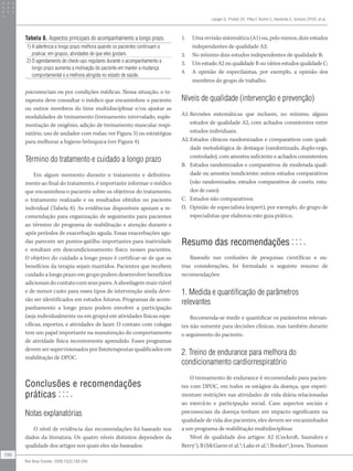 psicossociais ou por condições médicas. Nessa situação, o te-
rapeuta deve consultar o médico que encaminhou o paciente
ou outros membros do time multidisciplinar e/ou ajustar as
modalidades de treinamento (treinamento intervalado, suple-
mentação de oxigênio, adição de treinamento muscular respi-
ratório, uso de andador com rodas; ver Figura 3) ou estratégias
para melhorar a higiene brônquica (ver Figura 4).
Término do tratamento e cuidado a longo prazo
Em algum momento durante o tratamento e definitiva-
mente ao final do tratamento, é importante informar o médico
que encaminhou o paciente sobre os objetivos do tratamento,
o tratamento realizado e os resultados obtidos no paciente
individual (Tabela 8). As evidências disponíveis apoiam a re-
comendação para organização de seguimento para pacientes
ao término do programa de reabilitação e atenção durante e
após períodos de exacerbação aguda. Essas exacerbações agu-
das parecem ser pontos-gatilho importantes para inatividade
e resultam em descondicionamento físico nesses pacientes.
O objetivo do cuidado a longo prazo é certificar-se de que os
benefícios da terapia sejam mantidos. Pacientes que recebem
cuidado a longo prazo em grupo podem desenvolver benefícios
adicionais do contato com seus pares. A abordagem mais viável
e de menor custo para esses tipos de intervenção ainda deve-
rão ser identificados em estudos futuros. Programas de acom-
panhamento a longo prazo podem envolver a participação
(seja individualmente ou em grupo) em atividades físicas espe-
cíficas, esportes, e atividades de lazer. O contato com colegas
tem um papel importante na manutenção do comportamento
de atividade física recentemente aprendido. Esses programas
devem ser supervisionados por fisioterapeutas qualificados em
reabilitação de DPOC.
Conclusões e recomendações
práticas
Notas explanatórias
O nível de evidência das recomendações foi baseado nos
dados da literatura. Os quatro níveis distintos dependem da
qualidade dos artigos nos quais eles são baseados:
1. Uma revisão sistemática (A1) ou, pelo menos, dois estudos
independentes de qualidade A2;
2. No mínimo dois estudos independentes de qualidade B;
3. Um estudo A2 ou qualidade B ou vários estudos qualidade C;
4. A opinião de especilaistas, por exemplo, a opinião dos
membros do grupo de trabalho.
Níveis de qualidade (intervenção e prevenção)
A1.Revisões sistemáticas que incluem, no mínimo, alguns
estudos de qualidade A2, com achados consistentes entre
estudos individuais;
A2. Estudos clínicos randomizados e comparativos com quali-
dade metodológica de destaque (randomizado, duplo-cego,
controlado), com amostra suficiente e achados consistentes;
B. Estudos randomizados e comparativos de moderada quali-
dade ou amostra insuficiente; outros estudos comparativos
(não randomizados, estudos comparativos de coorte, estu-
dos de caso);
C. Estudos não comparativos;
D. Opinião de especialista (expert), por exemplo, do grupo de
especialistas que elaborou este guia prático.
Resumo das recomendações
Baseado nas conlusões de pesquisas científicas e ou-
tras considerações, foi formulado o seguinte resumo de
recomendações:
1. Medida e quantificação de parâmetros
relevantes
Recomenda-se medir e quantificar os parâmetros relevan-
tes não somente para decisões clínicas, mas também durante
o seguimento do paciente.
2. Treino de endurance para melhora do
condicionamento cardiorrespiratório
O treinamento de endurance é recomendado para pacien-
tes com DPOC, em todos os estágios da doença, que experi-
mentam restrições nas atividades de vida diária relacionadas
ao exercício e participação social. Caso aspectos sociais e
psicossociais da doença tenham um impacto significante na
qualidade de vida dos pacientes, eles devem ser encaminhados
a um programa de reabilitação multidisciplinar.
Nível de qualidade dos artigos: A2 (Cockroft, Saunders e
Berry1
), B (McGavin et al.2
; Lake et al.3
; Booker4
; Jones, Thomson
Tabela 8. Aspectos principais do acompanhamento a longo prazo.
1) A aderência a longo prazo melhora quando os pacientes continuam a
praticar, em grupos, atividades de que eles gostam.
2) O agendamento de check-ups regulares durante o acompanhamento a
longo prazo aumenta a motivação do paciente em manter a mudança
comportamental e a melhora atingida no estado de saúde.
Langer D, Probst VS, Pitta F, Burtin C, Hendriks E, Schans CPVD, et al.
196
Rev Bras Fisioter. 2009;13(3):183-204.
 