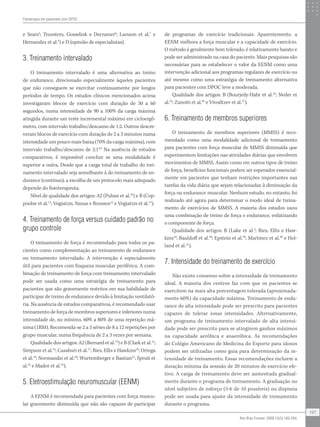 e Sears5
; Troosters, Gosselink e Decramer6
; Larsson et al.7
e
Hernandez et al.8
) e D (opinião de especialistas).
3. Treinamento intervalado
O treinamento intervalado é uma alternativa ao treino
de endurance, direcionado especialmente àqueles pacientes
que não conseguem se exercitar continuamente por longos
períodos de tempo. Os estudos clínicos mencionados acima
investigaram blocos de exercício com duração de 30 a 60
segundos, numa intensidade de 90 a 100% da carga máxima
atingida durante um teste incremental máximo em cicloergô-
metro, com intervalo trabalho/descanso de 1:2. Outros descre-
veram blocos de exercício com duração de 2 a 3 minutos numa
intensidade um pouco mais baixa (70% da carga máxima), com
intervalo trabalho/descanso de 2:14,9
Na ausência de estudos
comparativos, é impossível concluir se uma modalidade é
superior a outra. Desde que a carga total de trabalho do trei-
namento intervalado seja semelhante à do treinamento de en-
durance (contínuo), a escolha de um protocolo mais adequado
depende do fisioterapeuta.
Nível de qualidade dos artigos: A2 (Puhan et al.10
) e B (Cop-
poolse et al.11
; Vogiatzis, Nanas e Roussos12
e Vogiatzis et al.13
).
4. Treinamento de força versus cuidado padrão no
grupo controle
O treinamento de força é recomendado para todos os pa-
cientes como complementação ao treinamento de endurance
ou treinamento intervalado. A intervenção é especialmente
útil para pacientes com fraqueza muscular periférica. A com-
binação de treinamento de força com treinamento intervalado
pode ser usada como uma estratégia de treinamento para
pacientes que são gravemente restritos em sua habilidade de
participar de treino de endurance devido à limitação ventilató-
ria. Na ausência de estudos comparativos, é recomendado usar
treinamento de força de membros superiores e inferiores numa
intensidade de, no mínimo, 60% a 80% de uma repetição má-
xima (1RM). Recomenda-se 2 a 3 séries de 8 a 12 repetições por
grupo muscular, numa frequência de 2 a 3 vezes por semana.
Qualidade dos artigos: A2 (Bernard et al.14
) e B (Clark et al.15
;
Simpson et al.16
; Casaburi et al.17
; Ries, Ellis e Hawkins18
; Ortega
et al.19
; Normandin et al.20
; Wurtemberger e Bastian21
; Spruit et
al.22
e Mador et al.23
).
5. Eletroestimulação neuromuscular (EENM)
A EENM é recomendada para pacientes com força muscu-
lar gravemente diminuída que não são capazes de participar
de programas de exercício tradicionais. Aparentemente, a
EENM melhora a força muscular e a capacidade de exercício.
O método é geralmente bem tolerado, é relativamente barato e
pode ser administrado na casa do paciente. Mais pesquisas são
necessárias para se estabelecer o valor da EENM como uma
intervenção adicional aos programas regulares de exercício ou
até mesmo como uma estratégia de treinamento alternativa
para pacientes com DPOC leve a moderada.
Qualidade dos artigos: B (Bourjeily-Habr et al.24
; Neder et
al.25
; Zanotti et al.26
e Vivodtzev et al.27
).
6. Treinamento de membros superiores
O treinamento de membros superiores (MMSS) é reco-
mendado como uma modalidade adicional de treinamento
para pacientes com força muscular de MMSS diminuída que
experimentem limitações nas atividades diárias que envolvem
movimentos de MMSS. Assim como em outros tipos de treino
de força, benefícios funcionais podem ser esperados essencial-
mente em pacientes que tenham restrições importantes nas
tarefas da vida diária que sejam relacionadas à diminuição da
força ou endurance muscular. Nenhum estudo, no entanto, foi
realizado até agora para determinar o modo ideal de treina-
mento de exercícios de MMSS. A maioria dos estudos usou
uma combinação de treino de força e endurance, enfatizando
o componente de força.
Qualidade dos artigos: B (Lake et al.3
; Ries, Ellis e Haw-
kins18
; Bauldoff et al.28
; Epstein et al.29
; Martinez et al.30
e Hol-
land et al.31
).
7. Intensidade do treinamento de exercício
Não existe consenso sobre a intensidade de treinamento
ideal. A maioria dos centros faz com que os pacientes se
exercitem na mais alta porcentagem tolerada (aproximada-
mente 60%) da capacidade máxima. Treinamento de endu-
rance de alta intensidade pode ser prescrito para pacientes
capazes de tolerar essas intensidades. Alternativamente,
um programa de treinamento intervalado de alta intensi-
dade pode ser prescrito para se atingirem ganhos máximos
na capacidade aeróbica e anaeróbica. As recomendações
do Colégio Americano de Medicina do Esporte para idosos
podem ser utilizadas como guia para determinação da in-
tensidade de treinamento. Essas recomendações incluem a
duração mínima da sesssão de 20 minutos de exercício efe-
tivo. A carga de treinamento deve ser aumentada gradual-
mente durante o programa de treinamento. A graduação no
nível subjetivo de esforço (5-6 de 10 possíveis) ou dispneia
pode ser usada para ajuste da intensidade de treinamento
durante o programa.
Fisioterapia em pacientes com DPOC
197
Rev Bras Fisioter. 2009;13(3):183-204.
 