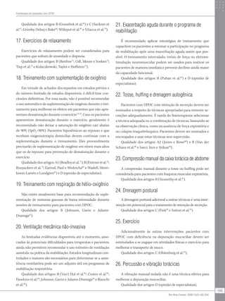 Qualidade dos artigos: B (Gosselink et al.66
) e C (Sackner et
al.67
; Grimby, Oxhoj e Bake68
; Willeput et al.69
e Vitacca et al.70
).
17. Exercícios de relaxamento
Exercícios de relaxamento podem ser considerados para
pacientes que sofram de ansiedade e dispneia.
Qualidade dos artigos: B (Renfroe71
; Gift, Moore e Soeken72
;
Tiep et al.55
e Kolaczkowski, Taylor e Hoffstein73
).
18. Treinamento com suplementação de oxigênio
Em virtude de achados discrepantes em estudos prévios e
do número limitado de estudos disponíveis, é difícil tirar con-
clusões definitivas. Por essa razão, não é possível recomendar
o uso sistemático de suplementação de oxigênio durante o trei-
namento para melhorar os efeitos em pacientes que não apre-
sentam dessaturação durante o exercício74-76
. Caso os pacientes
apresentem dessaturação durante o exercício, geralmente é
recomendado não deixar a saturação de oxigênio cair abaixo
de 90% (SpO2
90%). Pacientes hipoxêmicos ao repouso e que
recebam oxigenioterapia domiciliar devem continuar com a
suplementação durante o treinamento. Eles provavelmente
precisarão de suplementação de oxigênio em níveis mais altos
que os de repouso para prevenção de dessaturação durante o
exercício.
Qualidadedosartigos:A1(Bradleyetal.77
),B(Emtneretal.78
;
Rooyackers et al.79
; Garrod, Paul e Wedzicha80
e Wadell, Henri-
ksson-Larsén e Lundgren81
) e D (opinião de especialistas).
19. Treinamento com respiração de hélio-oxigênio
Não existe atualmente base para recomendação de suple-
mentação de misturas gasosas de baixa intensidade durante
sessões de treinamento para pacientes com DPOC.
Qualidade dos artigos: B (Johnson, Gavin e Adams-
Dramiga82
).
20. Ventilação mecânica não-invasiva
As limitadas evidências disponíveis até o momento, asso-
ciadas às potenciais dificuldades para terapeutas e pacientes,
ainda não permitem recomendar o uso rotineiro de ventilação
assistida na prática da reabilitação. Estudos longitudinais con-
trolados e maiores são necessários para determinar se a assis-
tência ventilatória pode ser um adjunto útil em programas de
reabilitação respiratória.
Qualidade dos artigos: B (Van’t Hul et al.83
; Costes et al.84
;
Hawkins et al.85
; Johnson, Gavin e Adams-Dramiga82
e Bianchi
et al.86
).
21. Exacerbação aguda durante o programa de
reabilitação
É recomendado aplicar estratégias de treinamento que
capacitem os pacientes a retomar a participação no programa
de reabilitação após uma exacerbação aguda assim que pos-
sível. O treinamento intervalado, treino de força ou eletroes-
timulação neuromuscular podem ser usados para reativar os
pacientes de maneira imediata e prevenir declínio ainda maior
da capacidade funcional.
Qualidade dos artigos: B (Puhan et al.87
) e D (opinião de
especialistas).
22. Tosse, huffing e drenagem autogênica
Pacientes com DPOC com retenção de secreção devem ser
ensinados a respeito de técnicas apropriadas para remover se-
creções adequadamente. É tarefa do fisioterapeuta selecionar
a técnica adequada ou a combinação de técnicas, baseando-se
na observação clínica, como na ausência de força expiratória e
no colapso traquebrônquico. Pacientes devem ser ensinados e
encorajados a usar estas técnicas sem supervisão.
Qualidade dos artigos: A2 (Jones e Bowe88
) e B (Van der
Schans et al.89
e Savci, Ince e Arikan90
).
23. Compressão manual da caixa torácica de abdome
A compressão manual durante a tosse ou huffing pode ser
considerada para pacientes com fraqueza muscular expiratória.
Qualidade dos artigos: B (Sivasothy et al.91
).
24. Drenagem postural
A drenagem postural adicional a outras técnicas é uma inter-
venção em potencial para o tratamento de retenção de secreção.
Qualidade dos artigos: C (Fink92
e Sutton et al.93
).
25. Exercício
Adicionalmente às outras intervenções, pacientes com
DPOC com deficiência na depuração mucociliar devem ser
estimulados a se engajar em atividades físicas e exercício para
melhorar o transporte de muco.
Qualidade dos artigos: C (Oldenburg et al.94
).
26. Percussão e vibração torácicas
A vibração manual isolada não é uma técnica efetiva para
melhorar a depuração mucociliar.
Qualidade dos artigos: D (opinião de especialistas).
Fisioterapia em pacientes com DPOC
199
Rev Bras Fisioter. 2009;13(3):183-204.
 