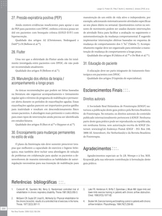 27. Pressão expiratória positiva (PEP)
Ainda existem evidências insuficientes para apoiar o uso
de PEP para pacientes com DPOC, embora a técnica possa ser
útil em pacientes com bronquite crônica (GOLD II-IV) com
hipersecreção.
Qualidade dos artigos: A2 (Christensen, Nedergaard e
Dahl95
) e B (Bellone et al.96
).
28. Flutter
Uma vez que a efetividade do Flutter ainda não foi total-
mente investigada entre pacientes com DPOC, ele não pode
ser recomendado atualmente.
Qualidade dos artigos: B (Bellone et al.97
).
29. Manutenção dos efeitos da terapia /
acompanhamento a longo prazo
As únicas recomendações que podem ser feitas baseadas
na literatura são organizar acompanhamento e treinamento
regular após o término do programa de reabilitação e permane-
cer alerta durante os períodos de exacerbações agudas. Essas
exacerbações agudas parecem ser importantes pontos-gatilho
para inatividade e resultam em descondicionamento físico
nesses pacientes. A abordagem mais pertinente e custo-efetiva
para esses tipos de intervenções ainda precisa ser identificada
em estudos futuros.
Qualidade dos artigos: B (Ries et al.98
e Heppner et al.99
).
30. Encorajamento para mudanças permanentes
no estilo de vida
O plano da fisioterapia não deve somente prescrever tera-
pias que melhorem a capacidade de exercício e higiene brôn-
quica, mas também deve incluir uma abordagem de solução
de problemas em colaboração para ajudar os pacientes a de-
senvolverem de maneira sistemática as habilidades de autor-
regulação necessárias para sua transição de reabilitação para
manutenção de um estilo de vida ativo e independente, por
exemplo, adicionando sistematicamente atividades específicas
ao seu plano diário ou semanal. Questionários curtos ou sen-
sores de movimento podem ser usados durante intervenções
de atividade física para facilitar a avaliação no seguimento e
automonitorização da mudança comportamental. É sugerido
implementar intervenções efetivas baseadas no esquema de
mudança de comportamento dos 5 “As” (Tabela 7). Acompa-
nhamento regular deve ser organizado para estimular a manu-
tenção de mudança de comportamento a longo prazo.
Qualidade dos artigos: B (Atkins et al.100
e De Blok et al.101
).
31. Educação do paciente
A educação deve ser parte integrante do tratamento fisio-
terápico em pacientes com DPOC.
Qualidade dos artigos: D (opinião de especialistas).
Esclarecimentos Finais
Direitos autorais
A Sociedade Real Holandesa de Fisioterapia (KNGF) au-
torizou a publicação deste guia prático pela Revista Brasileira
de Fisioterapia. No entanto, os direitos autorais do conteúdo
publicado internacionalmente pertencem à KNGF. Nenhuma
parte deste guia prático pode ser reproduzida ou republicada,
em nenhuma forma, sem autorização escrita da KNGF (In-
ternet: www.kngf.nl; Endereço Postal: KNGF - P.O. Box 248,
3800 AE Amersfoort, the Netherlands) e da Revista Brasileira
de Fisioterapia.
Agradecimentos
Agradecimentos especiais ao Sr. J.B. Wempe e à Sra. M.R.
Kruyswijk pela sua relevante contribuição à formulação deste
guia prático.
1. Cockcroft AE, Saunders MJ, Berry G. Randomised controlled trial of
rehabilitation in chronic respiratory disability. Thorax.1981;36(3):200-3.
2. McGavin CR, Gupta SP, Lloyd EL, McHardy GJ. Physical rehabilitation for
the chronic bronchitc: results of a controlled trial of exercises in the home.
Thorax. 1977;32(3):307-11.
3. Lake FR, Henderson K, Briffa T, Openshaw J, Musk AW. Upper-limb and
lower-limb exercise training in patients with chronic airflow obstruction.
Chest. 1990;97(5):1077-82.
4. Booker HA. Exercise training and breathing control in patients with chronic
airflow limitation. Physiotherapy. 1984;70(7):258-60.
Langer D, Probst VS, Pitta F, Burtin C, Hendriks E, Schans CPVD, et al.
200
Rev Bras Fisioter. 2009;13(3):183-204.
Referências bibliográficas
 