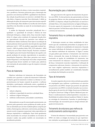 incremental máximo de esforço e testes musculares respirató-
rios e periféricos. Pacientes potenciais para a fisioterapia são
pacientes com sintomas da DPOC e qualidade de vida diminu-
ída, redução da performance ao exercício e atividade física na
vida diária e fraqueza muscular. Essa informação é válida na
elaboração do plano de tratamento para intervenções específi-
cas da fisioterapia. Mais detalhes na escolha das intervenções
específicas são discutidos na seção de recomendações para o
tratamento.
A análise da depuração mucociliar prejudicada foca a
qualidade e a quantidade de secreção e eficácia da tosse
(obstrução brônquica, colapso aéreo, força muscular respira-
tória). O colapso aéreo resultante de expiração forçada deve
ser especialmente checado em pacientes com redução no
recolhimento elástico (enfisema). Itens típicos na avaliação da
função pulmonar desses pacientes são elevação da capacidade
pulmonar total ( 110% do predito), capacidade residual fun-
cional ( 150% do predito), índice VEF1
/CVF reduzido ( 40%)
e forma da curva fluxo-volume forçada. Pacientes considera-
dos elegíveis para intervenções fisioterápicas são aqueles com
grande produção de secreção, especialmente se associada a
exacerbações frequentes. Além disso, pacientes com exacer-
bações frequentes e com depuração mucociliar comprometida
(bronquiectasia) devem também ser triados para aderência
com instruções de autocuidado no que diz respeito à remoção
de secreção.
Plano de tratamento
Objetivos individuais de tratamento são formulados em
consulta com o paciente, e o plano de tratamento é elaborado.
O objetivo geral do tratamento é reduzir ou eliminar os com-
prometimentos da função corporal do paciente e melhorar
atividades e participação, melhorando, assim, a qualidade de
vida. Os objetivos mais comuns para intervenção fisioterápica
são:
1. reduzir a dispneia;
2. melhorar a capacidade de exercício e atividade física;
3. melhorar a higiene brônquica;
4. melhorar conhecimento, autocuidado e autoeficácia.
Adicionalmente ao que foi mencionado anteriormente, um
paciente pode apresentar outros problemas de saúde, que de-
vem ser abordados por um time multidisciplinar composto por
médico, fisioterapeuta, enfermeiro, nutricionista, psicólogo, as-
sistente social e terapeuta ocupacional, todos especialistas em
doenças respiratórias e reabilitação. Esses times geralmente
serão encontrados nos serviços secundários ou terciários de
atenção à saúde, mas podem também ser encontrados no
atendimento primário.
Recomendações para o tratamento
Este guia descreve três aspectos do tratamento de pacien-
tes com DPOC. Os dois primeiros são apresentados em forma
de perguntas clínicas nos dois principais grupos de sintomas
da DPOC: (1) dispneia, redução da performance ao exercício e
atividade física; e (2) comprometimento na higiene brônquica.
O terceiro aspecto de tratamento é o de educação e autocui-
dado do paciente. Ao final dessa seção, discute-se a avaliação e
o término do tratamento.
Treinamento físico no contexto da reabilitação
respiratória
A fisioterapia consiste em várias modalidades de trata-
mento que são consideradas primordiais no programa de re-
abilitação. A seleção de modalidades de tratamento é baseada
nas causas individuais de limitação ao exercício e, portanto,
nos objetivos individuais de tratamento. A Figura 3 mostra
um guia prático para otimizar o treinamento com exercícios
físicos, começando das causas da limitação ao exercício e
mostrando as opções de modalidades de tratamento, tais
como treinamento de endurance e intervalado, treinamento
de força e treinamento muscular respiratório. A utilização de
componentes adicionais durante o treinamento de exercício,
tais como oxigênio suplementar, exercícios respiratórios e
aconselhamento podem também ser considerados, baseados
na avaliação das limitações ao exercício.
Tipos de treinamento
As seções seguintes descrevem vários métodos que podem
ser empregados para melhorar a performance ao exercício
em pacientes com DPOC. Sempre que possível, são aplicados
aos pacientes com DPOC os métodos baseados nas recomen-
dações gerais de exercício do Colégio Americano de Medicina
do Esporte (American College of Sports Medicine) para me-
lhorar o condicionamento cardiorrespiratório e muscular e a
flexibilidade de adultos (idosos) saudáveis (Tabela 5). Ajustes
na estratégia de treinamento, baseados na patofisiologia e
sintomatologia, são necessários para se atingir estímulo ade-
quado de treinamento.
Treinamento de endurance para melhora do
condicionamento cardiorrespiratório
O treino de endurance é recomendado para pacientes com
DPOC em todos os estágios da doença em que experimen-
tem restrições na participação de atividades relacionadas ao
Fisioterapia em pacientes com DPOC
189
Rev Bras Fisioter. 2009;13(3):183-204.
 