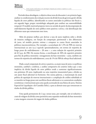 Texto para
Discussão
1 5 1 4
9
Dívida Líquida e Dívida Bruta: uma abordagem integrada para analisar a trajetória e o custo
do endividamento brasileiro
Partindo dessa abordagem, o objetivo desse texto de discussão é, em primeiro lugar,
analisar os condicionantes da evolução recente da dívida bruta do governo geral e dívida
líquida do setor público, identificando os custos associados às políticas não fiscais e,
em segundo lugar, propor metodologia adequada para analisar sua sustentabilidade
temporal. O modelo matricial proposto inova no sentido de partir da decomposição do
endividamento líquido do setor público entre passivos e ativos, e da identificação das
diferentes taxas que remuneram estes itens.
Além de projetar melhor, por derivar a taxa de juros implícita sobre a dívida
de maneira endógena, em função da composição patrimonial e dos diferenciais
de juros, tal modelo permite estimar e comparar os custos fiscais associados às
políticas macroeconômicas. Por exemplo, a acumulação de 1,5% do PIB em reservas
internacionais ao ano (a.a.) equivale aproximadamente, em termos de trajetória de
longo prazo do endividamento – 20 anos –, a uma redução do superávit primário
de 0,5 p.p. do PIB. Da mesma forma, a esterilização de 30% do superávit primário
para fins de política monetária –enxugamento da base monetária – custa, também em
termos de trajetória de endividamento, cerca de 1% do PIB de esforço fiscal adicional.
Dada a atual composição de ativos e passivos, as atuais taxas de juros e as políticas
monetária, cambial e creditícia, a análise comparativa de cenários indica que a taxa
implícita da dívida líquida do setor público tende a aumentar significativamente
nos próximos 20 anos, implicando ou uma trajetória insustentável para a dívida ou
um ajuste fiscal adicional no horizonte. Em outras palavras, a manutenção da atual
política de aquisição de reservas internacionais e a ampliação do crédito subsidiado só
se mantêm no longo prazo sem sacrifícios fiscais adicionais se se construírem condições
econômicas e institucionais para uma queda acentuada da taxa básica de juros, Sistema
Especial de Liquidação e de Custódia (Selic), e para as demais taxas que remuneram os
títulos da dívida pública.
Uma queda permanente de 2 p.p. nessas taxas, por exemplo, não só reduziria o
custo de rolagem da dívida como permitiria uma expansão moderada da base monetária
e uma margem crescente de resgate de títulos públicos.
 