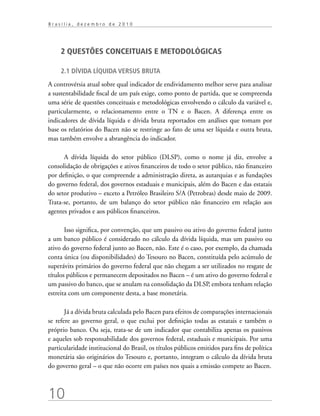 10
B r a s í l i a , d e z e m b r o d e 2 0 1 0
2 QUESTÕES CONCEITUAIS E METODOLÓGICAS
2.1 Dívida líquida versus bruta
A controvérsia atual sobre qual indicador de endividamento melhor serve para analisar
a sustentabilidade fiscal de um país exige, como ponto de partida, que se compreenda
uma série de questões conceituais e metodológicas envolvendo o cálculo da variável e,
particularmente, o relacionamento entre o TN e o Bacen. A diferença entre os
indicadores de dívida líquida e dívida bruta reportados em análises que tomam por
base os relatórios do Bacen não se restringe ao fato de uma ser líquida e outra bruta,
mas também envolve a abrangência do indicador.
A dívida líquida do setor público (DLSP), como o nome já diz, envolve a
consolidação de obrigações e ativos financeiros de todo o setor público, não financeiro
por definição, o que compreende a administração direta, as autarquias e as fundações
do governo federal, dos governos estaduais e municipais, além do Bacen e das estatais
do setor produtivo – exceto a Petróleo Brasileiro S/A (Petrobras) desde maio de 2009.
Trata-se, portanto, de um balanço do setor público não financeiro em relação aos
agentes privados e aos públicos financeiros.
Isso significa, por convenção, que um passivo ou ativo do governo federal junto
a um banco público é considerado no cálculo da dívida líquida, mas um passivo ou
ativo do governo federal junto ao Bacen, não. Este é o caso, por exemplo, da chamada
conta única (ou disponibilidades) do Tesouro no Bacen, constituída pelo acúmulo de
superávits primários do governo federal que não chegam a ser utilizados no resgate de
títulos públicos e permanecem depositados no Bacen – é um ativo do governo federal e
um passivo do banco, que se anulam na consolidação da DLSP, embora tenham relação
estreita com um componente desta, a base monetária.
Já a dívida bruta calculada pelo Bacen para efeitos de comparações internacionais
se refere ao governo geral, o que exclui por definição todas as estatais e também o
próprio banco. Ou seja, trata-se de um indicador que contabiliza apenas os passivos
e aqueles sob responsabilidade dos governos federal, estaduais e municipais. Por uma
particularidade institucional do Brasil, os títulos públicos emitidos para fins de política
monetária são originários do Tesouro e, portanto, integram o cálculo da dívida bruta
do governo geral – o que não ocorre em países nos quais a emissão compete ao Bacen.
 