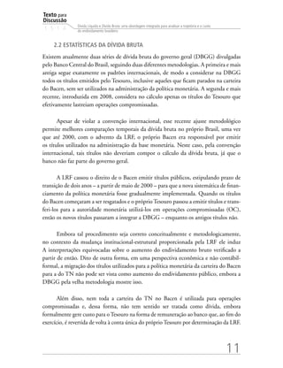 Texto para
Discussão
1 5 1 4
11
Dívida Líquida e Dívida Bruta: uma abordagem integrada para analisar a trajetória e o custo
do endividamento brasileiro
2.2 Estatísticas da dívida bruta
Existem atualmente duas séries de dívida bruta do governo geral (DBGG) divulgadas
pelo Banco Central do Brasil, seguindo duas diferentes metodologias. A primeira e mais
antiga segue exatamente os padrões internacionais, de modo a considerar na DBGG
todos os títulos emitidos pelo Tesouro, inclusive aqueles que ficam parados na carteira
do Bacen, sem ser utilizados na administração da política monetária. A segunda e mais
recente, introduzida em 2008, considera no cálculo apenas os títulos do Tesouro que
efetivamente lastreiam operações compromissadas.
Apesar de violar a convenção internacional, esse recente ajuste metodológico
permite melhores comparações temporais da dívida bruta no próprio Brasil, uma vez
que até 2000, com o advento da LRF, o próprio Bacen era responsável por emitir
os títulos utilizados na administração da base monetária. Neste caso, pela convenção
internacional, tais títulos não deveriam compor o cálculo da dívida bruta, já que o
banco não faz parte do governo geral.
A LRF cassou o direito de o Bacen emitir títulos públicos, estipulando prazo de
transição de dois anos – a partir de maio de 2000 – para que a nova sistemática de finan-
ciamento da política monetária fosse gradualmente implementada. Quando os títulos
do Bacen começaram a ser resgatados e o próprio Tesouro passou a emitir títulos e trans-
feri-los para a autoridade monetária utilizá-los em operações compromissadas (OC),
então os novos títulos passaram a integrar a DBGG – enquanto os antigos títulos não.
Embora tal procedimento seja correto conceitualmente e metodologicamente,
no contexto da mudança institucional-estrutural proporcionada pela LRF ele induz
A interpretações equivocadas sobre o aumento do endividamento bruto verificado a
partir de então. Dito de outra forma, em uma perspectiva econômica e não contábil-
formal, a migração dos títulos utilizados para a política monetária da carteira do Bacen
para a do TN não pode ser vista como aumento do endividamento público, embora a
DBGG pela velha metodologia mostre isso.
Além disso, nem toda a carteira do TN no Bacen é utilizada para operações
compromissadas e, dessa forma, não tem sentido ser tratada como dívida, embora
formalmente gere custo para o Tesouro na forma de remuneração ao banco que, ao fim do
exercício, é revertida de volta à conta única do próprio Tesouro por determinação da LRF.
 