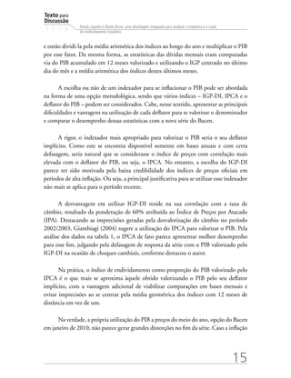 Texto para
Discussão
1 5 1 4
15
Dívida Líquida e Dívida Bruta: uma abordagem integrada para analisar a trajetória e o custo
do endividamento brasileiro
e então dividi-la pela média aritmética dos índices ao longo do ano e multiplicar o PIB
por esse fator. Da mesma forma, as estatísticas das dívidas mensais eram computadas
via do PIB acumulado em 12 meses valorizado e utilizando o IGP centrado no último
dia do mês e a média aritmética dos índices destes últimos meses.
A escolha ou não de um indexador para se inflacionar o PIB pode ser abordada
na forma de uma opção metodológica, sendo que vários índices – IGP-DI, IPCA e o
deflator do PIB – podem ser considerados. Cabe, nesse sentido, apresentar as principais
dificuldades e vantagens na utilização de cada deflator para se valorizar o denominador
e comparar o desempenho dessas estatísticas com a nova série do Bacen.
A rigor, o indexador mais apropriado para valorizar o PIB seria o seu deflator
implícito. Como este se encontra disponível somente em bases anuais e com certa
defasagem, seria natural que se considerasse o índice de preços com correlação mais
elevada com o deflator do PIB, ou seja, o IPCA. No entanto, a escolha do IGP-DI
parece ter sido motivada pela baixa credibilidade dos índices de preços oficiais em
períodos de alta inflação. Ou seja, a principal justificativa para se utilizar esse indexador
não mais se aplica para o período recente.
A desvantagem em utilizar IGP-DI reside na sua correlação com a taxa de
câmbio, resultado da ponderação de 60% atribuída ao Índice de Preços por Atacado
(IPA). Destacando as imprecisões geradas pela desvalorização do câmbio no período
2002/2003, Giambiagi (2004) sugere a utilização do IPCA para valorizar o PIB. Pela
análise dos dados na tabela 1, o IPCA de fato parece apresentar melhor desempenho
para esse fim, julgando pela defasagem de resposta da série com o PIB valorizado pelo
IGP-DI na ocasião de choques cambiais, conforme destacou o autor.
Na prática, o índice de endividamento como proporção do PIB valorizado pelo
IPCA é o que mais se aproxima àquele obtido valorizando o PIB pelo seu deflator
implícito, com a vantagem adicional de viabilizar comparações em bases mensais e
evitar imprecisões ao se centrar pela média geométrica dos índices com 12 meses de
distância em vez de um.
Na verdade, a própria utilização do PIB a preços do meio do ano, opção do Bacen
em janeiro de 2010, não parece gerar grandes distorções no fim da série. Caso a inflação
 