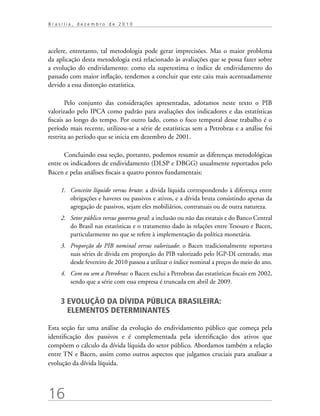 16
B r a s í l i a , d e z e m b r o d e 2 0 1 0
acelere, entretanto, tal metodologia pode gerar imprecisões. Mas o maior problema
da aplicação desta metodologia está relacionado às avaliações que se possa fazer sobre
a evolução do endividamento: como ela superestima o índice de endividamento do
passado com maior inflação, tendemos a concluir que este caiu mais acentuadamente
devido a essa distorção estatística.
Pelo conjunto das considerações apresentadas, adotamos neste texto o PIB
valorizado pelo IPCA como padrão para avaliações dos indicadores e das estatísticas
fiscais ao longo do tempo. Por outro lado, como o foco temporal desse trabalho é o
período mais recente, utilizou-se a série de estatísticas sem a Petrobras e a análise foi
restrita ao período que se inicia em dezembro de 2001.
Concluindo essa seção, portanto, podemos resumir as diferenças metodológicas
entre os indicadores de endividamento (DLSP e DBGG) usualmente reportados pelo
Bacen e pelas análises fiscais a quatro pontos fundamentais:
1.	 Conceito líquido versus bruto: a dívida líquida correspondendo à diferença entre
obrigações e haveres ou passivos e ativos, e a dívida bruta consistindo apenas da
agregação de passivos, sejam eles mobiliários, contratuais ou de outra natureza.
2.	 Setor público versus governo geral: a inclusão ou não das estatais e do Banco Central
do Brasil nas estatísticas e o tratamento dado às relações entre Tesouro e Bacen,
particularmente no que se refere à implementação da política monetária.
3.	 Proporção do PIB nominal versus valorizado: o Bacen tradicionalmente reportava
suas séries de dívida em proporção do PIB valorizado pelo IGP-DI centrado, mas
desde fevereiro de 2010 passou a utilizar o índice nominal a preços do meio do ano.
4.	 Com ou sem a Petrobras: o Bacen exclui a Petrobras das estatísticas fiscais em 2002,
sendo que a série com essa empresa é truncada em abril de 2009.
3 EVOLUÇÃO DA DÍVIDA PÚBLICA BRASILEIRA:
ELEMENTOS DETERMINANTES
Esta seção faz uma análise da evolução do endividamento público que começa pela
identificação dos passivos e é complementada pela identificação dos ativos que
compõem o cálculo da dívida líquida do setor público. Abordamos também a relação
entre TN e Bacen, assim como outros aspectos que julgamos cruciais para analisar a
evolução da dívida líquida.
 