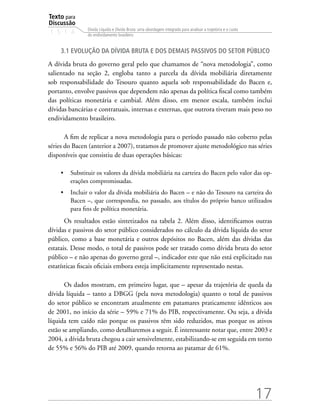 Texto para
Discussão
1 5 1 4
17
Dívida Líquida e Dívida Bruta: uma abordagem integrada para analisar a trajetória e o custo
do endividamento brasileiro
3.1 Evolução da dívida bruta e dos demais passivos do setor público
A dívida bruta do governo geral pelo que chamamos de “nova metodologia”, como
salientado na seção 2, engloba tanto a parcela da dívida mobiliária diretamente
sob responsabilidade do Tesouro quanto aquela sob responsabilidade do Bacen e,
portanto, envolve passivos que dependem não apenas da política fiscal como também
das políticas monetária e cambial. Além disso, em menor escala, também inclui
dívidas bancárias e contratuais, internas e externas, que outrora tiveram mais peso no
endividamento brasileiro.
A fim de replicar a nova metodologia para o período passado não coberto pelas
séries do Bacen (anterior a 2007), tratamos de promover ajuste metodológico nas séries
disponíveis que consistiu de duas operações básicas:
•	 Substituir os valores da dívida mobiliária na carteira do Bacen pelo valor das op-
erações compromissadas.
•	 Incluir o valor da dívida mobiliária do Bacen – e não do Tesouro na carteira do
Bacen –, que correspondia, no passado, aos títulos do próprio banco utilizados
para fins de política monetária.
Os resultados estão sintetizados na tabela 2. Além disso, identificamos outras
dívidas e passivos do setor público considerados no cálculo da dívida líquida do setor
público, como a base monetária e outros depósitos no Bacen, além das dívidas das
estatais. Desse modo, o total de passivos pode ser tratado como dívida bruta do setor
público – e não apenas do governo geral –, indicador este que não está explicitado nas
estatísticas fiscais oficiais embora esteja implicitamente representado nestas.
Os dados mostram, em primeiro lugar, que – apesar da trajetória de queda da
dívida líquida – tanto a DBGG (pela nova metodologia) quanto o total de passivos
do setor público se encontram atualmente em patamares praticamente idênticos aos
de 2001, no início da série – 59% e 71% do PIB, respectivamente. Ou seja, a dívida
líquida tem caído não porque os passivos têm sido reduzidos, mas porque os ativos
estão se ampliando, como detalharemos a seguir. É interessante notar que, entre 2003 e
2004, a dívida bruta chegou a cair sensivelmente, estabilizando-se em seguida em torno
de 55% e 56% do PIB até 2009, quando retorna ao patamar de 61%.
 