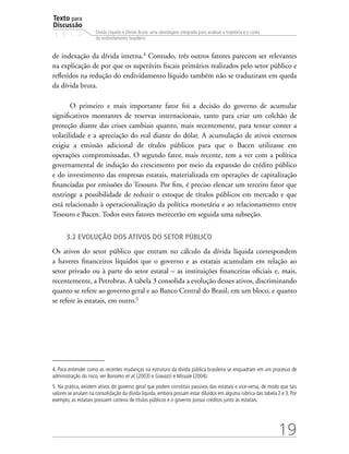 Texto para
Discussão
1 5 1 4
19
Dívida Líquida e Dívida Bruta: uma abordagem integrada para analisar a trajetória e o custo
do endividamento brasileiro
de indexação da dívida interna.4
Contudo, três outros fatores parecem ser relevantes
na explicação de por que os superávits fiscais primários realizados pelo setor público e
refletidos na redução do endividamento líquido também não se traduziram em queda
da dívida bruta.
O primeiro e mais importante fator foi a decisão do governo de acumular
significativos montantes de reservas internacionais, tanto para criar um colchão de
proteção diante das crises cambiais quanto, mais recentemente, para tentar conter a
volatilidade e a apreciação do real diante do dólar. A acumulação de ativos externos
exigiu a emissão adicional de títulos públicos para que o Bacen utilizasse em
operações compromissadas. O segundo fator, mais recente, tem a ver com a política
governamental de indução do crescimento por meio da expansão do crédito público
e do investimento das empresas estatais, materializada em operações de capitalização
financiadas por emissões do Tesouro. Por fim, é preciso elencar um terceiro fator que
restringe a possibilidade de reduzir o estoque de títulos públicos em mercado e que
está relacionado à operacionalização da política monetária e ao relacionamento entre
Tesouro e Bacen. Todos estes fatores merecerão em seguida uma subseção.
3.2 Evolução dos ativos do setor público
Os ativos do setor público que entram no cálculo da dívida líquida correspondem
a haveres financeiros líquidos que o governo e as estatais acumulam em relação ao
setor privado ou à parte do setor estatal – as instituições financeiras oficiais e, mais,
recentemente, a Petrobras. A tabela 3 consolida a evolução desses ativos, discriminando
quanto se refere ao governo geral e ao Banco Central do Brasil, em um bloco, e quanto
se refere às estatais, em outro.5
4. Para entender como as recentes mudanças na estrutura da dívida pública brasileira se enquadram em um processo de
administração do risco, ver Bonomo et al. (2003) e Giavazzi e Missale (2004).
5. Na prática, existem ativos do governo geral que podem constituir passivos das estatais e vice-versa, de modo que tais
valores se anulam na consolidação da dívida líquida, embora possam estar diluídos em alguma rubrica das tabela 2 e 3. Por
exemplo, as estatais possuem carteira de títulos públicos e o governo possui créditos junto às estatais.
 