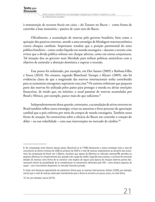 Texto para
Discussão
1 5 1 4
21
Dívida Líquida e Dívida Bruta: uma abordagem integrada para analisar a trajetória e o custo
do endividamento brasileiro
à manutenção de recursos fiscais em caixa – do Tesouro no Bacen – como forma de
controlar a base monetária – passivo de custo zero do Bacen.
Oficialmente, a acumulação de reservas pelo governo brasileiro, bem como a
quitação dos passivos externos, atende a uma estratégia de blindagem macroeconômica
contra choques cambiais. Importante ressaltar que a posição patrimonial do setor
público brasileiro – como credor líquido em moeda estrangeira – durante a recente crise
evitou que a dívida pública sofresse um choque adverso, como em outras conjunturas.
Tal situação deu ao governo mais liberdade para realizar políticas anticíclicas com o
objetivo de estimular a absorção doméstica e superar a recessão.
Esse ponto foi enfatizado, por exemplo, em Dos Santos (2009) e Barbosa-Filho
e Souza (2010). No entanto, segundo Blanchard, Faruqee e Klyuev (2009), não há
evidências claras de que a magnitude das reservas internacionais tenha contribuído
para as economias emergentes superarem essa crise.8
Os autores enfatizam que pequena
parte das reservas foi utilizada pelos países para proteger a moeda ou aliviar restrições
financeiras, de modo que, no mínimo, o atual patamar de reservas acumuladas por
Brasil e México, por exemplo, parece mais do que suficiente.9
Independentementedessaquestão,entretanto,aacumulaçãodeativosexternosno
Brasil também reflete outra estratégia: evitar ou amenizar o forte processo de apreciação
cambial que o país enfrenta por meio da compra de moeda estrangeira. Também nessa
frente de atuação, há controvérsia sobre a eficácia do Bacen em controlar a cotação do
dólar – ou sua volatilidade – com suas intervenções no mercado de câmbio.10
8. Na comparação entre diversos desses países, Blanchard et al. (1990) destacaram a baixa correlação entre a taxa de
crescimento do último trimestre de 2008 ao primeiro de 2009 e o nível de reservas relativamente ao tamanho das econo-
mias. Na comparação do Brasil com o México, ressaltam que, apesar da diferença no indicador reservas/PIB, percebeu-se
pequena diferença no comportamento dos spreads e dos swaps de crédito. Segundo esses autores, o acúmulo de montante
elevado de reservas como forma de se constituir uma espécie de seguro para épocas de choques externos parece des-
necessário diante da possibilidade de se complementar os mecanismos oferecidos pelo FMI – como direitos especiais de
saque – com instrumentos disponíveis no mercado financeiro privado.
9. Existe uma literatura especializada em patamares ótimos para as reservas internacionais. Vonbun (2009), por exemplo,
conclui que o nível de reservas observado recentemente para o Brasil se encontra um pouco acima, no nível ótimo.
10.Ver, por exemplo, Garcia (2010).
 