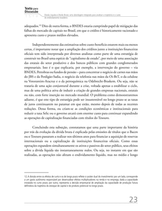 Texto para
Discussão
1 5 1 4
23
Dívida Líquida e Dívida Bruta: uma abordagem integrada para analisar a trajetória e o custo
do endividamento brasileiro
adequados.12
Dito de outra forma, o BNDES estaria cumprindo papel de mitigação das
falhas do mercado de capitais no Brasil, em que o crédito é historicamente racionado e
apresenta custo e prazos médios elevados.
Independentemente das estimativas sobre custo-benefício estarem mais ou menos
certas, é importante notar que a ampliação dos créditos junto a instituições financeiras
oficiais tem sido interpretada por diversos analistas como parte de uma estratégia de
construir no Brasil uma espécie de “capitalismo de estado”, por meio de uma associação
das estatais do setor produtivo e dos bancos públicos com grandes conglomerados
empresariais. Isso é o que explicaria, por exemplo, a intervenção do governo – via
BNDES, Petrobras ou fundos de pensão – para concentrar o negócio de carnes nas mãos
do JBS e da Perdigão-Sadia, o negócio da telefonia nas mãos da Oi-BrT, o da celulose
na Votorantim-Aracruz e o da petroquímica na Odebrecht-Braskem. Ou seja, não se
trataria de uma ação conjuntural durante a crise, voltada apenas a estabilizar o ciclo,
mas de uma política ativa de induzir a criação de grandes empresas nacionais, estatais
ou não, com forte inserção no mercado mundial. O problema como demonstraremos
adiante, é que este tipo de estratégia pode ser insustentável no longo prazo se as taxas
de juros continuarem no patamar em que estão, mesmo depois de todas as recentes
reduções. Dessa forma, ou criam-se as condições econômicas e institucionais para
reduzir a taxa Selic ou o governo arcará com enorme custo para continuar expandindo
as operações de capitalização financiadas com títulos do Tesouro.
Concluindo esta subseção, constatamos que uma parte importante da história
por trás da evolução da dívida bruta é explicada pelas emissões de títulos que o Bacen
ou o Tesouro passaram a realizar nos últimos anos para financiar a aquisição de reservas
internacionais ou a capitalização de instituições financeiras oficiais. Como essas
operações expandem simultaneamente os ativos e passivos do setor público, seus efeitos
sobre a dívida líquida são instantaneamente nulos. Ou seja, no instante em que são
realizadas, as operações não afetam o endividamento líquido, mas no médio e longo
12.A divisão entre os efeitos de curto e os de longo prazo reflete o caráter dual do investimento: por um lado, corresponde
a um gasto autônomo responsável por desencadear efeitos multiplicadores na renda e no emprego, dada a capacidade
instalada no curto prazo; por outro, representa a decisão empresarial de ampliação da capacidade de produção futura
definidora da trajetória do estoque de capital e do produto potencial no longo prazo.
 