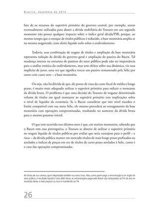 26
B r a s í l i a , d e z e m b r o d e 2 0 1 0
fato de os recursos do superávit primário do governo central, por exemplo, serem
eventualmente utilizados para abater a dívida mobiliária do Tesouro em um segundo
momento não possui qualquer impacto sobre o índice geral dívida/PIB, porque, ao
mesmo tempo que o estoque de títulos públicos é reduzido, a base monetária amplia-se
na mesma magnitude, com efeito líquido nulo sobre o endividamento.
Todavia, essa combinação de resgate de títulos e ampliação da base monetária
representa redução da dívida do governo geral e ampliação do passivo do Bacen. Tal
mudança interna na estrutura de passivos do setor público pode não ter importância
para a análise estática do endividamento, mas tem efeitos sobre sua dinâmica, via taxa
implícita de juros, uma vez que significa trocar um passivo remunerado pela Selic por
outro com custo zero – a base monetária.
Ou seja, não há dúvida de que, do ponto de vista do custo fiscal de médio e longo
prazo, é muito mais adequado utilizar o superávit primário para reduzir o montante
da dívida bruta. O problema é que uma decisão do Tesouro de resgatar determinado
volume de títulos em igual montante ao superávit primário tem implicações sobre
o nível de liquidez da economia. Se o Bacen considerar que este nível excedeu o
limite compatível com sua meta Selic, ele mesmo procederá ao enxugamento da base
monetária com operações compromissadas, resultando no aumento da dívida bruta
para o mesmo patamar inicial.
O que tem ocorrido nos últimos anos é que, em muitos momentos, sabendo que
o Bacen tem essa prerrogativa, o Tesouro se absteve de utilizar o superávit primário
no resgate líquido de títulos públicos por avaliar que seria vantajoso para o perfil – e
risco – da dívida pública manter em mercado títulos de mais longo prazo prefixados ou
atrelados a índices de preços em vez de títulos de curto prazo atrelados à Selic, como é
o caso das operações compromissadas.
de títulos de sua carteira, que é depositada também na conta única. Mas, como quem paga a remuneração é um órgão do
setor público, o resultado líquido é nulo.Além disso, as remunerações pagas pelo Bacen são computadas ao fim do ano no
resultado deste, e todo prejuízo ou lucro é transferido ao TN.
 