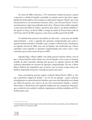 28
B r a s í l i a , d e z e m b r o d e 2 0 1 0
No início de 2008, entretanto, o TN visivelmente mudou de postura e passou
a aproveitar o colchão de liquidez acumulado no período anterior para fazer resgates
líquidos de títulos públicos. Essa mudança se explica pelos impactos “altistas” que a crise
internacional teve, em um primeiro momento, sobre a curva de juros futuros. Como o
mercado passou a exigir taxas prefixadas muito altas, o Tesouro achou melhor suspender
a maior parte dos leilões de títulos e aproveitar para reduzir a sua dívida mobiliária.16
Em apenas 12 meses, ao fim de 2008, o estoque de títulos do Tesouro havia caído de
44,2% para 40,1% do PIB, enquanto a conta única encolheu para 8,3% do PIB.
O resultado desse processo não poderia ter sido outro – exceto por um detalhe
importantíssimo – senão a expansão das operações compromissadas para conter a
expansão da base monetária. O detalhe é que o mundo e o Brasil viviam, notadamente
no segundo semestre de 2008, uma crise de liquidez, não justificando que o Bacen
expandisse como expandiu as operações compromissadas para tentar conter a base
monetária, que já estava menor do que em 2007.
Segundo Higa e Afonso (2009), esses dados parecem inclusive refutar a tese de
que o sistema bancário tenha sofrido uma crise de liquidez, uma vez que as inúmeras
medidas de alívio monetário adotadas pelo governo no segundo semestre de 2008
acabaram redundando em aumento de operações compromissadas. Ou seja, o Bacen
liberou dinheiro do compulsório para os bancos, mas ao mesmo tempo tomou esse
dinheiro emprestado novamente, trocando um passivo por outro.
Essas circunstâncias parecem sugerir, conforme Bresser-Pereira (2005, p. 44),
que a persistente rolagem de dívidas – em vez de sua quitação – parece interessar
principalmente ao sistema financeiro brasileiro, que criou uma dependência em relação
aos títulos do governo, por tratar-se de um ativo extremamente líquido e rentável.
Dessa forma, a dívida bruta seria explicada também por esse componente financeiro,
que, ao lado do vetor cambial e creditício, impulsionou as dívidas mobiliárias do TN e
do Bacen para cima.
16. No mercado secundário, em que o governo vende os títulos do tesouro direto, por exemplo, as taxas prefixadas ultra-
passaram os 18% a.a. em outubro de 2008.
 