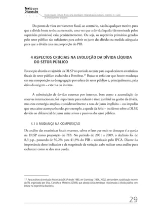 Texto para
Discussão
1 5 1 4
29
Dívida Líquida e Dívida Bruta: uma abordagem integrada para analisar a trajetória e o custo
do endividamento brasileiro
Do ponto de vista estritamente fiscal, ao contrário, não há qualquer motivo para
que a dívida bruta tenha aumentado, uma vez que a dívida líquida (determinada pelos
superávits primários) caiu persistentemente. Ou seja, os superávits primários gerados
pelo setor público são suficientes para cobrir os juros das dívidas na medida adequada
para que a dívida caia em proporção do PIB.
4 ASPECTOS CRUCIAIS NA EVOLUÇÃO DA DÍVIDA LÍQUIDA
DO SETOR PÚBLICO
Esta seção aborda a trajetória da DLSP no período recente para o qual existem estatísticas
fiscais do setor público excluindo a Petrobras.17
Busca-se enfatizar que houve mudança
em sua composição na desagregação por esfera do setor público e, principalmente, pela
ótica da origem – externa ou interna.
A substituição de dívidas externas por internas, bem como a acumulação de
reservas internacionais, foi importante para reduzir o risco cambial na gestão da dívida,
mas esta estratégia ampliou consideravelmente a taxa de juros implícita – ou impediu
que esta caísse acompanhando, por exemplo, a queda da Selic – incidente sobre a DLSP,
devido ao diferencial de juros entre ativos e passivos do setor público.
4.1 A mudança na composição
Da análise das estatísticas fiscais recentes, talvez o fato que mais se destaque é a queda
na DLSP como proporção do PIB. No período de 2001 a 2009, o declínio foi de
8,3 p.p., passando de 50,2% para 41,9% do PIB – valorizado pelo IPCA. Diante da
importância desse indicador e da magnitude da variação, cabe realizar uma análise para
esclarecer como se deu essa queda.
17. Para análises da evolução histórica da DLSP desde 1980, ver Giambiagi (1996, 2002).Ver também a publicação recente
do TN, organizada por Silva, Carvalho e Medeiros (2009), que aborda várias temáticas relacionadas à dívida pública com
ênfase na experiência brasileira.
 
