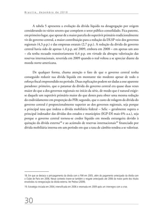 30
B r a s í l i a , d e z e m b r o d e 2 0 1 0
A tabela 5 apresenta a evolução da dívida líquida na desagregação por origem
considerando os vários setores que compõem o setor público consolidado. Fica patente,
em primeiro lugar, que apesar de a maior parcela do superávit primário tradicionalmente
vir do governo central, a maior contribuição para a redução da DLSP veio dos governos
regionais (4,3 p.p.) e das empresas estatais (2,7 p.p.). A redução da dívida do governo
central havia sido de apenas 1,4 p.p. até 2009, embora em 2008 – em apenas um ano
– ela tenha recuado transitoriamente 6,4 p.p. em virtude da abrupta valorização das
reservas internacionais, revertida em 2009 quando o real voltou a se apreciar diante da
moeda norte-americana.
De qualquer forma, chama atenção o fato de que o governo central tenha
conseguido reduzir sua dívida líquida em montante tão modesto apesar de todo o
esforço fiscal empreendido no período. Duas explicações podem ser dadas a esse aparente
paradoxo: primeiro, que o patamar da dívida do governo central era quase duas vezes
maior do que a dos governos regionais no início da série, de modo que é natural exigir-
se daquele um superávit primário maior do que destes para obter uma mesma redução
do endividamento em proporção do PIB; segundo, que o custo de rolagem da dívida do
governo central é proporcionalmente superior ao dos governos regionais, seja porque
a principal taxa que indexa a dívida mobiliária federal – Selic – geralmente supera o
principal indexador das dívidas dos estados e municípios (IGP-DI mais 6% a.a.), seja
porque o governo central tornou-se credor líquido em moeda estrangeira devido à
quitação da dívida externa18
e ao acúmulo de reservas internacionais19
financiado por
dívida mobiliária interna em um período em que a taxa de câmbio tendeu a se valorizar.
18. Em que se destaca o pré-pagamento da dívida com o FMI em 2005, além do pagamento antecipado da dívida com
o Clube de Paris em 2006. Nesse contexto insere-se também o resgate antecipado até 2006 da maior parte dos títulos
envolvidos na renegociação da dívida externa.Ver Pedras (2009).
19. Estratégia iniciada em 2004, intensificada em 2006 e retomada em 2009 após um interregno com a crise.
 
