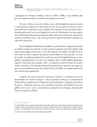 Texto para
Discussão
1 5 1 4
33
Dívida Líquida e Dívida Bruta: uma abordagem integrada para analisar a trajetória e o custo
do endividamento brasileiro
e passageiros de choques cambiais, como em 2002 e 2008, a taxa implícita dos
governos regionais sempre está abaixo da do governo central.21
Ou seja, verifica-se uma inter-relação entre a dívida líquida do governo central
e a dos governos regionais em decorrência do fato de que parte dos ativos de um é
passivo do outro, sendo que a taxa de câmbio tem impactos de sinal contrários sobre a
situação patrimonial (ou os juros líquidos) de cada um. Basicamente é isto que explica
que a dívida líquida dos governos regionais tenha caído tanto mais do que a do governo
central no período recente e não o esforço fiscal (ou superávit primário) realizado em
cada esfera de governo.
Na consolidação da dívida do setor público, evidentemente, o impacto do câmbio
na relação cruzada entre governo central e governos regionais tem efeito líquido nulo
sobre os juros pagos. O que não é o caso dos impactos do câmbio e do diferencial de
juros sobre os ativos e passivos do governo central frente ao setor privado e ao resto
do mundo. A mudança patrimonial se traduz em custo fiscal significativo para o setor
público, materializando-se em uma taxa implícita sobre a dívida pública geralmente
superior à taxa básica da economia –Selic –, já bastante elevada no Brasil. Ao mesmo
tempo, entretanto, essa situação patrimonial proporciona ao governo um seguro de
que, na eventualidade de uma crise cambial como a de 2008, sua situação patrimonial
não se deteriorará rapidamente.
A política de troca de passivos externos por internos e a formação de reservas
denominadas em moeda estrangeira – além da própria mudança na composição da
dívida interna, notadamente na direção de títulos prefixados e indexados por índices
de preços – refletiriam, portanto, uma mudança na estrutura de preferências do setor
público entre risco e custo, concretizada no planejamento estratégico aplicado pelo
Tesouro na gestão da dívida.22
21. Mais detalhes sobre o cálculo da taxa implícita serão dados ao fim desta seção. Saliente-se desde já, entretanto, que
o câmbio só afeta a taxa implícita da DLSP por intermédio do IGP-DI, uma vez que o efeito direto do câmbio sobre os
passivos e ativos dolarizados é mensurado à parte, no ajuste patrimonial, conforme será explicitado na próxima subseção.
22.Ver Alves e Silva (2009) e Silva, Cabral e Baghdassarian (2009).
 