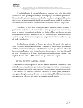 Texto para
Discussão
1 5 1 4
37
Dívida Líquida e Dívida Bruta: uma abordagem integrada para analisar a trajetória e o custo
do endividamento brasileiro
O resultado líquido da conta é influenciado, portanto, tanto pelos diferenciais
das taxas de juros quanto por mudanças na composição da estrutura patrimonial.
No caso brasileiro, como veremos em mais detalhes na próxima subseção, os diferenciais
são elevados e a estrutura da dívida líquida tem se modificado no sentido de ampliarem-
se os ativos internos e externos, com rentabilidades inferiores à maioria dos passivos.
Dessa forma, o efeito fiscal de redução da taxa básica de juros da economia é
parcialmente neutralizado pela acumulação de ativos que pagam juros bem menores,
como as reservas internacionais, aplicadas em títulos públicos americanos, com alta
liquidez mas taxas de juros próximas de zero. Na medida em que o diferencial de juros
cairá, via redução das taxas sobre os passivos, esse problema será amenizado, mas hoje
ele ainda é significativo.
Concluindo esta subseção, verificamos que existem dois canais pelos quais os
ativos em moeda estrangeira condicionam a trajetória da dívida líquida: pelos ajustes
cambiais, que afetam os estoques, e pelo diferencial de juros, que influencia o fluxo de
juros nominais líquidos. Uma forma alternativa de mensurar o efeito do diferencial
de juros e da composição da dívida líquida sobre os juros líquidos é calcular a taxa
implícita de juros sobre a DLSP, conceito este que detalhamos a seguir.
4.3 Taxa implícita da dívida líquida
A taxa implícita da dívida líquida, no conceito definido pelo Bacen, corresponde a uma
média de todas as taxas de juros que incidem sobre os passivos e ativos, ponderada pelos
pesos relativos de cada um dos passivos e ativos. Da mesma forma que os juros nominais,
a taxa implícita não considera o efeito do câmbio ou de outros ajustes patrimoniais,
mas apenas alterações nas taxas de juros e na composição da DLSP. Os juros nominais
são, portanto, o reflexo da aplicação dessa taxa sobre a dívida líquida.
 
