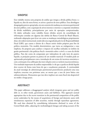 SINOPSE
Este trabalho mostra uma proposta de análise que integra a dívida pública bruta e a
líquida ou, dito de outra forma, os ativos e passivos do setor público. Essa abordagem
desagregada pareceu apropriada, em um contexto de mudança na estrutura patrimonial
do setor público, com a aquisição de ativos internos e externos e a expansão simultânea
da dívida mobiliária, principalmente por meio de operações compromissadas.
Os dados utilizados neste trabalho foram obtidos através da consolidação de
informações contidas em algumas das tabelas do Banco Central do Brasil (Bacen),
realizando adaptações para levar em conta as mudanças metodológicas propriamente
ditas e de ordem institucional, tendo sido esta engendrada pela Lei de Responsabilidade
Fiscal (LRF), que cassou o direito de o Bacen emitir títulos próprios para fins de
política monetária. Um modelo determinístico, que inova ao endogeneizar a taxa
implícita, foi proposto para analisar o impacto de escolhas realizadas no âmbito da
gestão patrimonial e das políticas fiscal e monetária sobre o nível e o custo da dívida
pública. Para dar conta da composição por indexadores de cada item do passivo
líquido, as projeções partem na prática de um modelo matricial. O modelo pode ser
aprimorado principalmente com a introdução de um termo de incerteza estocástico e
com a estimação e/ou calibração das inter-relações entre as variáveis macroeconômicas.
Um resultado importante da análise empreendida é o de que a queda na dívida líquida
deve ocorrer de forma mais lenta do que a usualmente projetada. A continuidade
da atual estratégia de administração patrimonial possivelmente produzirá uma taxa
implícita crescente nos próximos anos, ao menos que a taxa de juros básica caia
substancialmente. Destacamos que isso deve implicar um custo fiscal não desprezível
no médio e longo prazo.
ABSTRACT
This paper addresses a disaggregated analysis which integrates gross and net public
debt or, in other words, government assets and liabilities. This approach seemed
appropriate due to the recent transition in the patrimonial composition of the public
sector undertaken by the means of acquisitions of foreign and domestic assets with
simultaneous expansion of debt securities, mainly through repurchase agreements.
We used data obtained by consolidating information disclosed in some of the
Central Bank tables, adjusting for methodological changes and taking account of the
 
