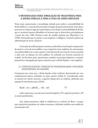 Texto para
Discussão
1 5 1 4
41
Dívida Líquida e Dívida Bruta: uma abordagem integrada para analisar a trajetória e o custo
do endividamento brasileiro
5 METODOLOGIA PARA SIMULAÇÃO DE TRAJETÓRIAS PARA
A DÍVIDA PÚBLICA E PARA A TAXA DE JUROS IMPLÍCITA
Nesta seção, apresentamos a metodologia adotada para avaliar a sustentabilidade da
dívida pública e o custo de determinadas estratégias de gestão patrimonial. Antes disso,
procurou-se esclarecer algumas noções básicas com relação à sustentabilidade da dívida,
que se tornaram bastante difundidas na literatura que se desenvolveu principalmente
a partir dos anos 1980. Partimos então do modelo proposto por Blanchard et al.
(1990), destacando que na prática a taxa implícita é endógena e sensível à política de
administração de ativos e passivos.
A inovação da análise proposta consistiu em identificar os principais componentes
do passivo e ativo do setor público e suas respectivas taxas implícitas de remuneração,
em conformidade com o antes exposto. Como há mais de uma taxa de retorno associada
a cada item no balanço do setor público, foi atribuído um formato matricial ao
modelo. Ao fim dessa seção, apresentamos também as principais hipóteses e variações
paramétricas empregadas para gerar trajetórias para a dívida líquida e a taxa implícita.
5.1 Conceitos básicos: condição de transversalidade e restrição
intertemporal do governo
Começamos por notar que a dívida líquida evolui conforme determinada por seus
condicionantes básicos analisados na seção anterior (tabela 6). Considerando todas
as variáveis em valores correntes, a seguinte relação deve ser satisfeita, definindo uma
equação de movimento para a dívida:
			 (1)
onde i representa a taxa de juros nominal implícita, SP o superávit primário e AP
os ajustes patrimoniais.
Essa relação permanece válida se redefinirmos as variáveis de fluxo e estoque
para exprimirem grandezas em valores constantes, utilizando também uma medida de
remuneração real:
 