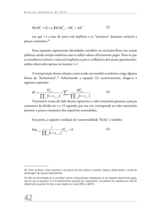 42
B r a s í l i a , d e z e m b r o d e 2 0 1 0
			 (2)
em que r é a taxa de juros real implícita e os “asteriscos” denotam variáveis a
preços constantes.28
Essas equações representam identidades contábeis ou restrições-fluxo nas contas
públicas, sendo sempre satisfeitas caso se utilize valores efetivamente pagos. Note-se que
se considerou inclusive a taxa real implícita ex post e a influência dos ajustes patrimoniais,
ambos observados apenas no instante t+1.
A interpretação dessas relações como sendo um modelo econômico exige alguma
forma de “fechamento”.29
Substituindo a equação (2) recursivamente, chega-se à
seguinte expressão:
		 (3)
O primeiro termo do lado direito representa o valor monetário presente a preços
constantes da dívida em t+s. O segundo, por sua vez, corresponde ao valor monetário
presente a preços constantes dos superávits acumulados.
Isto posto, a seguinte condição de transversalidade “fecha” o modelo:
				 (4)
28. Como, no Brasil, a base monetária é um passivo do setor público e, portanto, integra a dívida líquida, a receita de
senhoriagem não aparece explicitamente.
29. Além da tecnicalidade de se considerar valores contratualmente estabelecido em vez daqueles efetivamente pagos,
caso em que as equações (1) e (2) representariam equações de “apreçamento” por poderem ser satisfeitas por meio de
default total ou parcial.Ver mais a esse respeito em Costa (2009, p. 86-87).
 